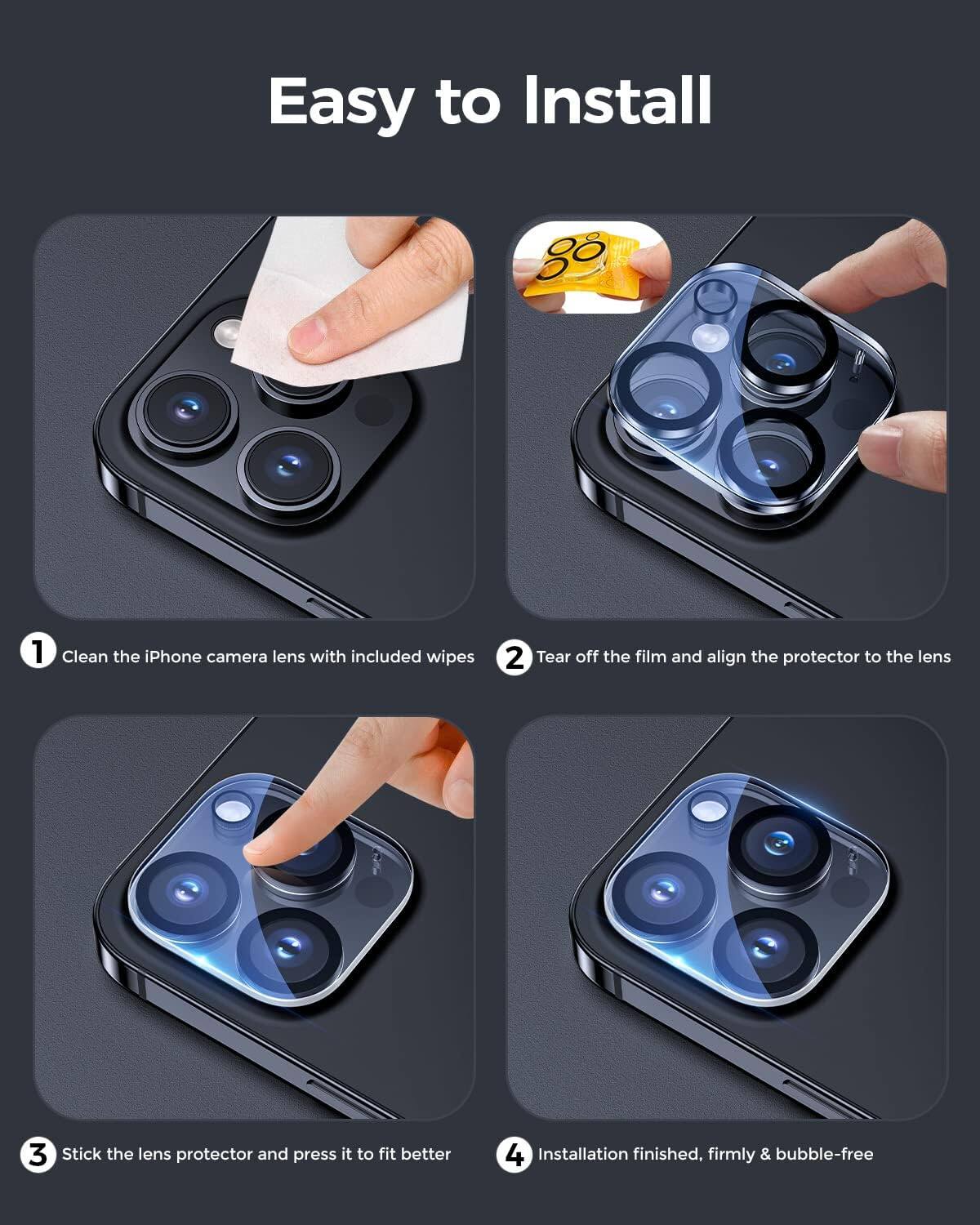 Easy to Install

1. Clean the iPhone camera lens with included wipes
2. Tear off the film and align the protector to the lens
3. Stick the lens protector and press it to fit better
4. Installation finished, firmly & bubble-free
