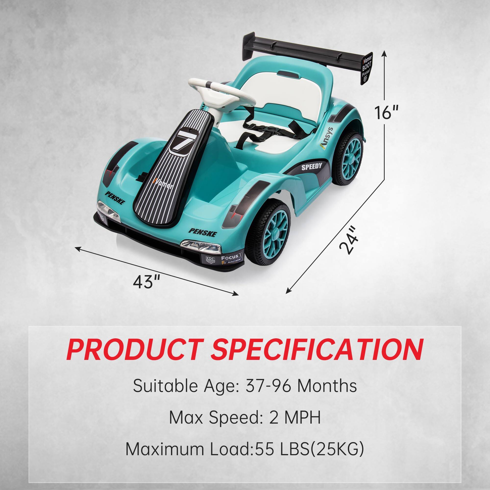 V Boot F 7 Vohen PENSKE  
PENSKE FOCUS!  
dT 43" 16" Ansys SPEEDY 24"  

PRODUCT SPECIFICATION  
Suitable Age: 37-96 Months  
Max Speed: 2 MPH  
Maximum Load: 55 LBS (25KG)