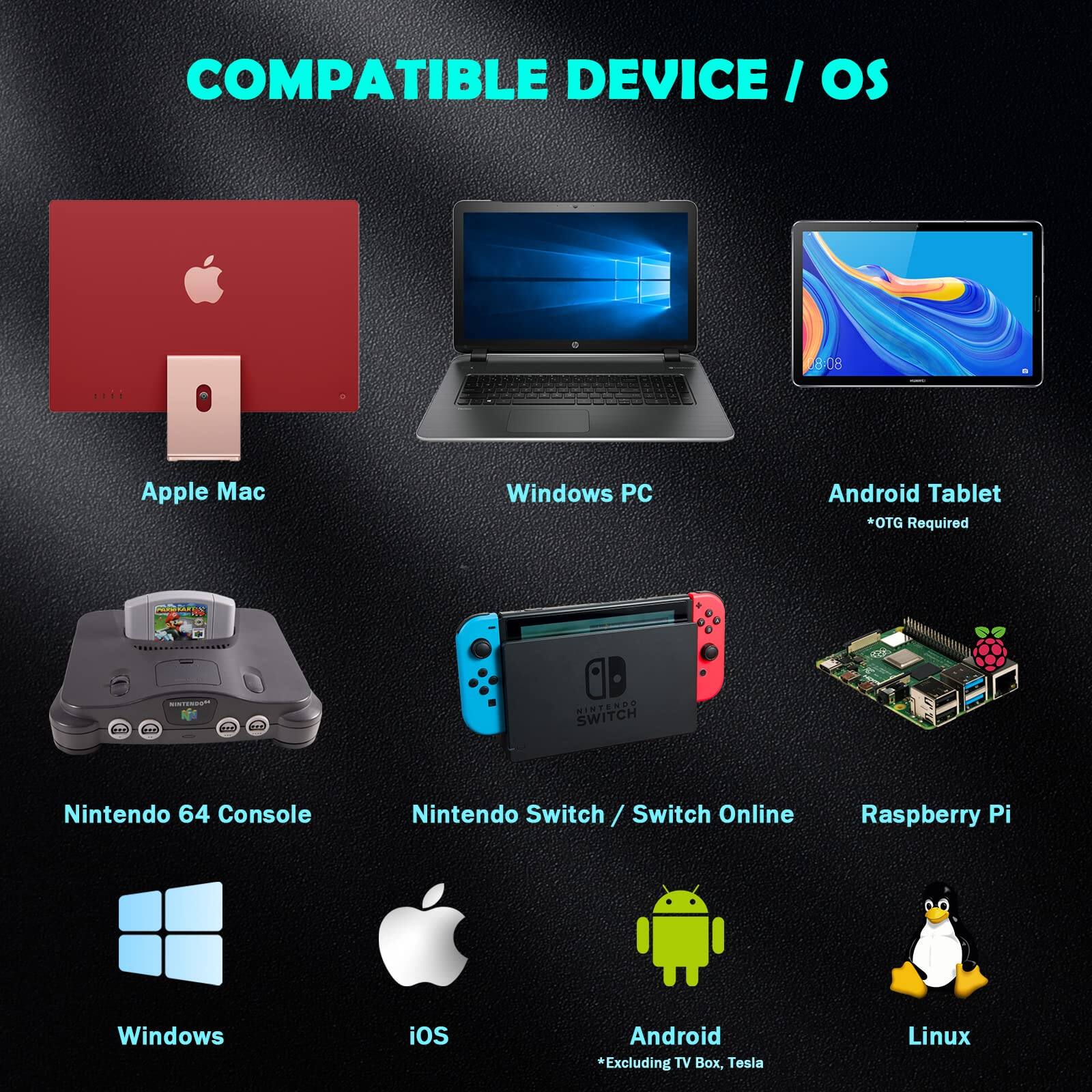 COMPATIBLE DEVICE / OS

- Apple Mac
- Windows PC
- Android Tablet
  *OTG Required
- Nintendo 64 Console
- Nintendo Switch / Switch Online
- Raspberry Pi
- Windows
- iOS
- Android
  *Excluding TV Box, Tesla
- Linux
