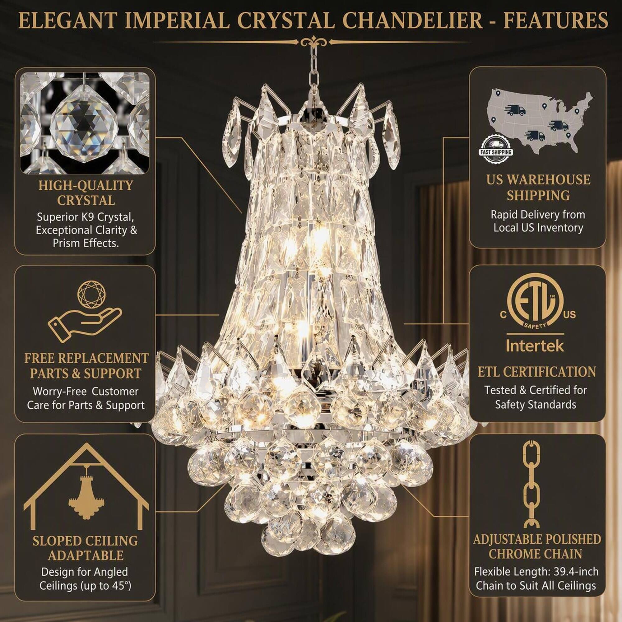 ELEGANT IMPERIAL CRYSTAL CHANDELIER - FEATURES

- HIGH-QUALITY CRYSTAL
  Superior K9 Crystal, Exceptional Clarity & Prism Effects.

- US WAREHOUSE SHIPPING
  Rapid Delivery from Local US Inventory

- FREE REPLACEMENT PARTS & SUPPORT
  Worry-Free Customer Care for Parts & Support

- SLOPED CEILING ADAPTABLE
  Design for Angled Ceilings (up to 45°)

- ETL CERTIFICATION
  Tested & Certified for Safety Standards

- ADJUSTABLE POLISHED CHROME CHAIN
  Flexible Length: 39.4-inch Chain to Suit All Ceilings