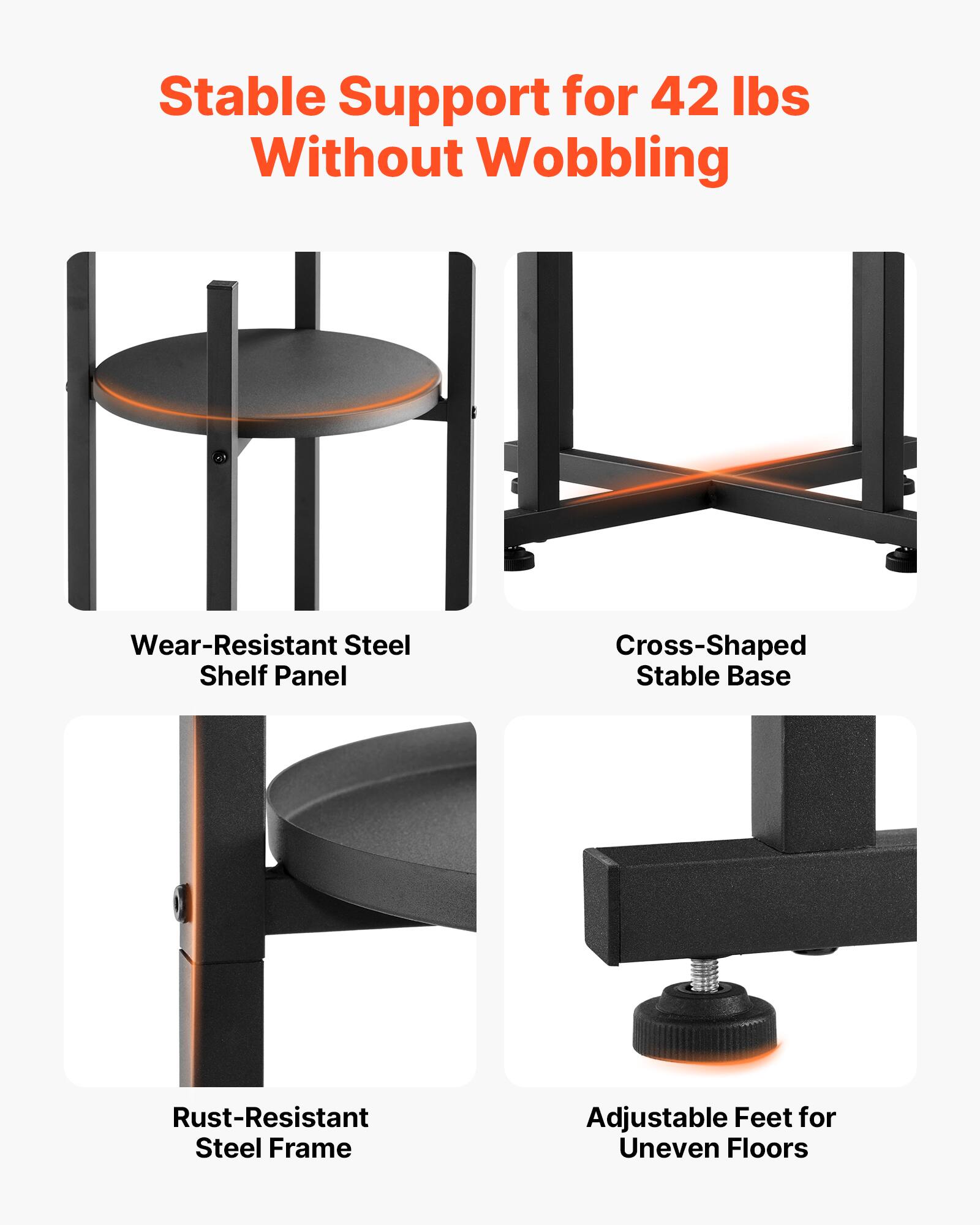 Stable Support for 42 lbs Without Wobbling  
Wear-Resistant Steel Shelf Panel  
Cross-Shaped Stable Base  
Rust-Resistant Steel Frame  
Adjustable Feet for Uneven Floors