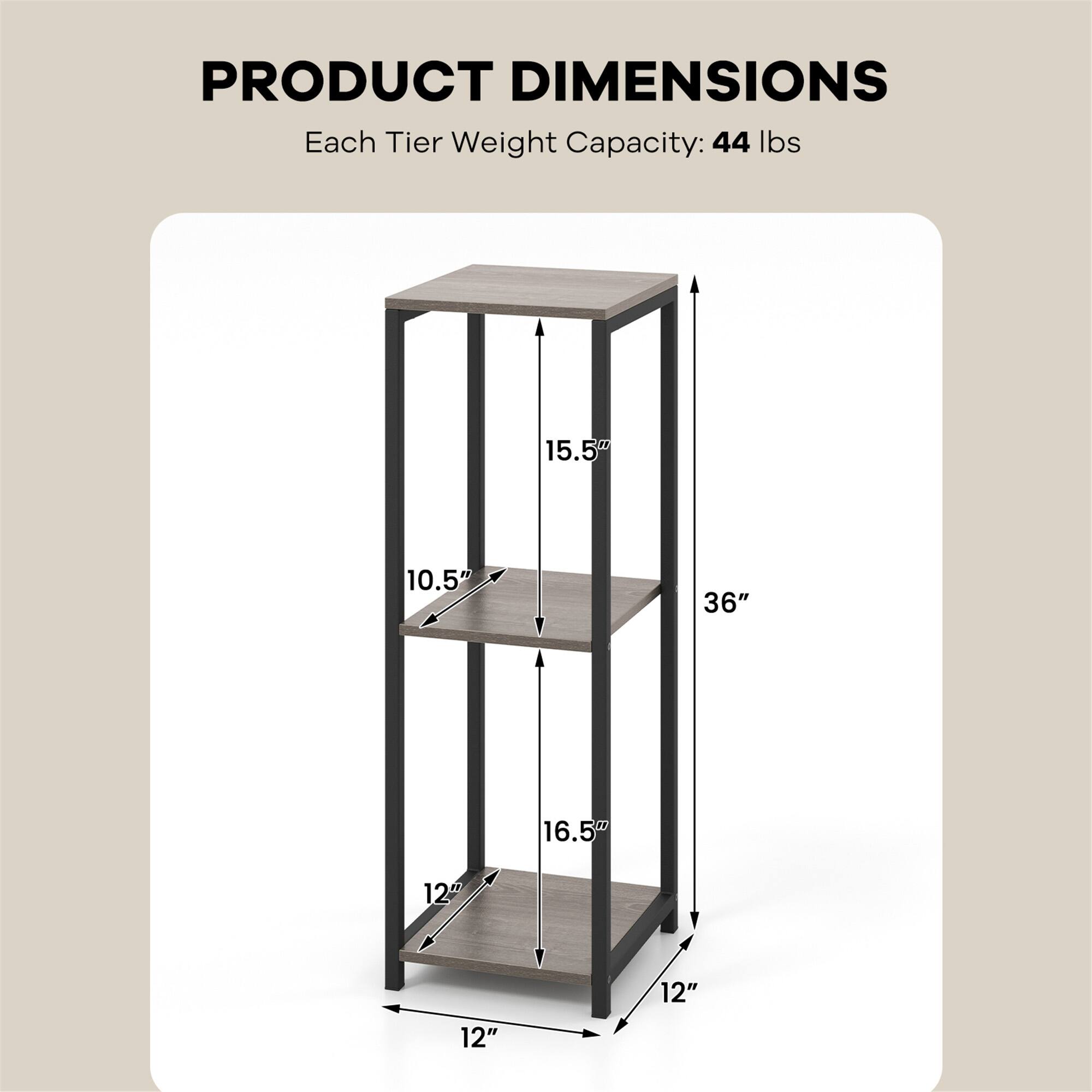 PRODUCT DIMENSIONS  
Each Tier Weight Capacity: 44 lbs  

- Height: 36"  
- Width: 12"  
- Depth: 12"  
- Top Shelf: 15.5" (Height) x 12" (Depth)  
- Middle Shelf: 16.5" (Height) x 12" (Depth)  
- Bottom Shelf: 10.5" (Height) x 12" (Depth)