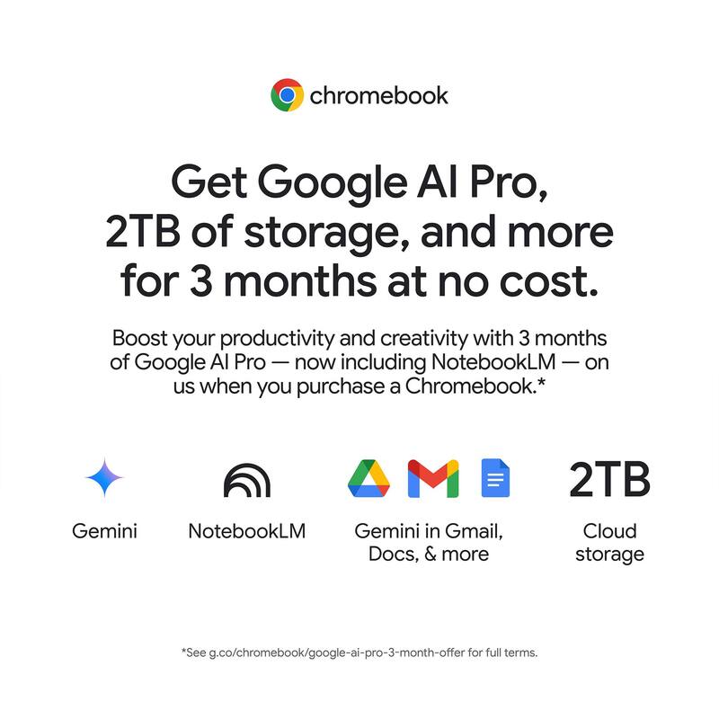 chromebook Get Google AI Pro, 2TB of storage, and more for 3 months at no cost. Boost your productivity and creativity with 3 months of Google AI Pro — now including NotebookLM — on us when you purchase a Chromebook.* Gemini NotebookLM Gemini in Gmail, Docs, & more 2TB Cloud storage *See g.co/chromebook/google-ai-pro-3-month-offer for full terms.