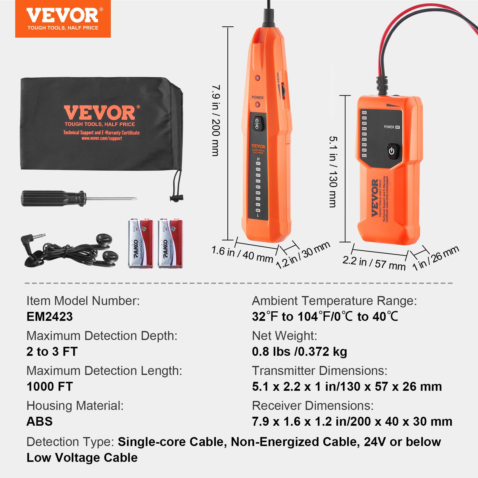 VEVOR TOUGH TOOLS. HALF PRICE

Technical Support and Warranty Certificate

Item Model Number: EM2423

Maximum Detection Depth: 2 to 3 FT

Maximum Detection Length: 1000 FT

Net Weight: 0.8 lbs / 0.372 kg

Ambient Temperature Range: 32°F to 104°F / 0°C to 40°C

Housing Material: ABS

Detection Type: Single-core Cable, Non-Energized Cable, 24V or below Low Voltage Cable

Transmitter Dimensions: 5.1 x 2.2 x 1 in / 130 x 57 x 26 mm

Receiver Dimensions: 7.9 x 1.6 x 1.2 in / 200 x 40 x 30 mm