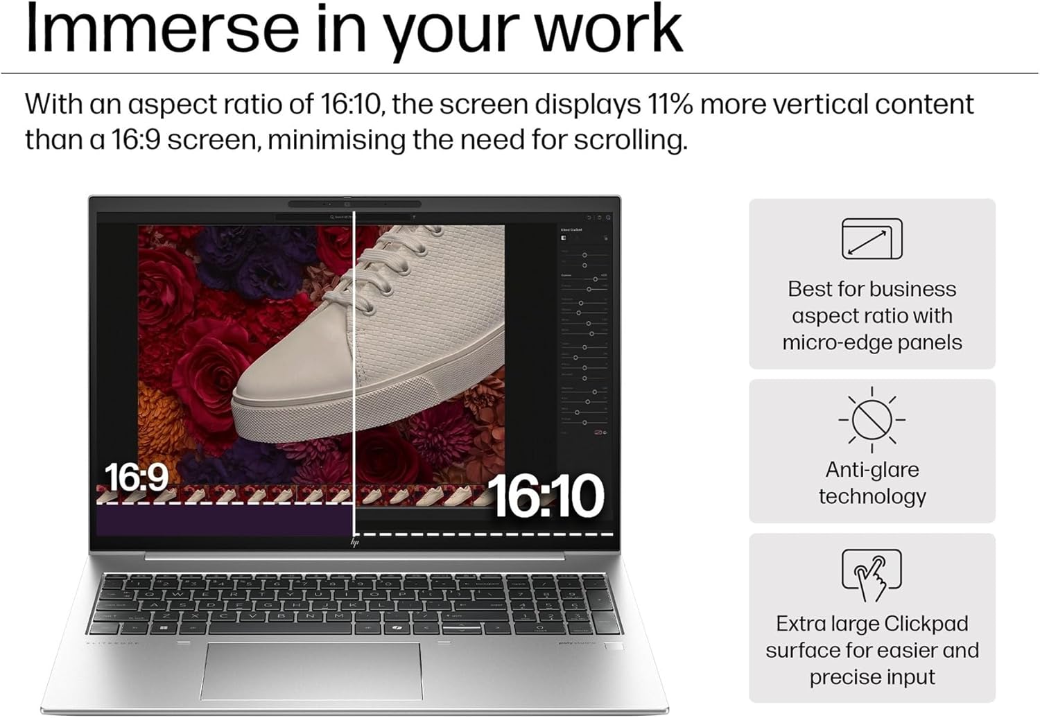 Immerse in your work

With an aspect ratio of 16:10, the screen displays 11% more vertical content than a 16:9 screen, minimising the need for scrolling.

- Best for business aspect ratio with micro-edge panels
- Anti-glare technology
- Extra large Clickpad surface for easier and precise input