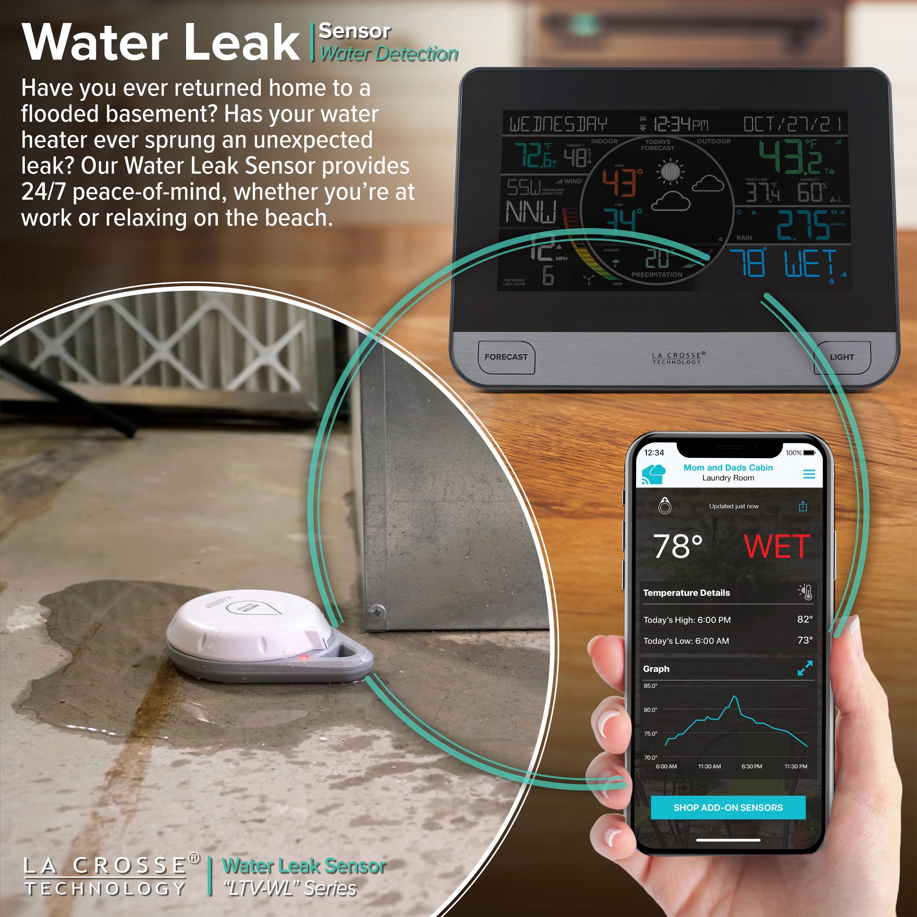 **Water Leak Sensor Water Detection**

Have you ever returned home to a flooded basement? Has your water heater ever sprung an unexpected leak? Our Water Leak Sensor provides 24/7 peace-of-mind, whether you're at work or relaxing on the beach.

**WE DNESDAY 12:34PM OCT/27/21**
- Indoor: 72.4°F, 48% Humidity
- Outdoor: 43.2°F, 60% Humidity
- Wind: 43°, 2.75" Rain
- Precipitation: 20%
- Wet: 78°

**LA CROSSE TECHNOLOGY "LTV-WL" Series**

**Mom and Dads Cabin Laundry Room**
- Updated just now
- 78° WET
- Temperature Details
  - Today's High: 82° at 6:00 PM
  - Today's Low: 73° at 6:00 AM
- Graph

**SHOP ADD-ON SENSORS**