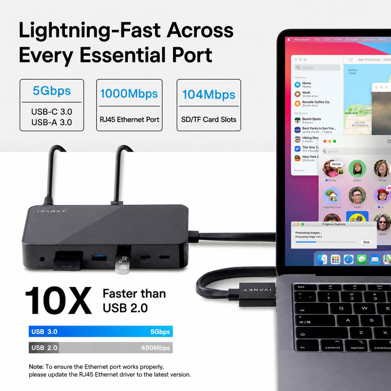 Lightning-Fast Across Every Essential Port

Messages File Search Favorites
Edit View Buddies Window Help San Francisco Calif Golden Gate
5Gbps USB-C 3.0 USB-A 3.0
1000Mbps 104Mbps RJ45 Ethernet Port SD/TF Card Slots
Home Nearby Work 20 min drive Reveille Coffee Co. 22 min drive My Guides Beach Spots , places Best Parks in San Fra... Lonely Planet places Hiking Des : places
nost ando and Call OUTER RICHMOND
The One T The Infotuati
Search
New York 0 23 places
Home!
Recents
Family
Kristen
Amber
IVANKY
Neighborhood
Kevin
by
Progness Example
Processing Images... Processing image
Simon
Stop
USS-C
PO
Faster than 10X USB 2.0 USB 3.0 5Gbps USB 2.0 480Mbps
IVANKY
one  1 in
... - .  1 2 3 Q W E A S N X I - control option commar

Note: To ensure the Ethernet port works properly, please update