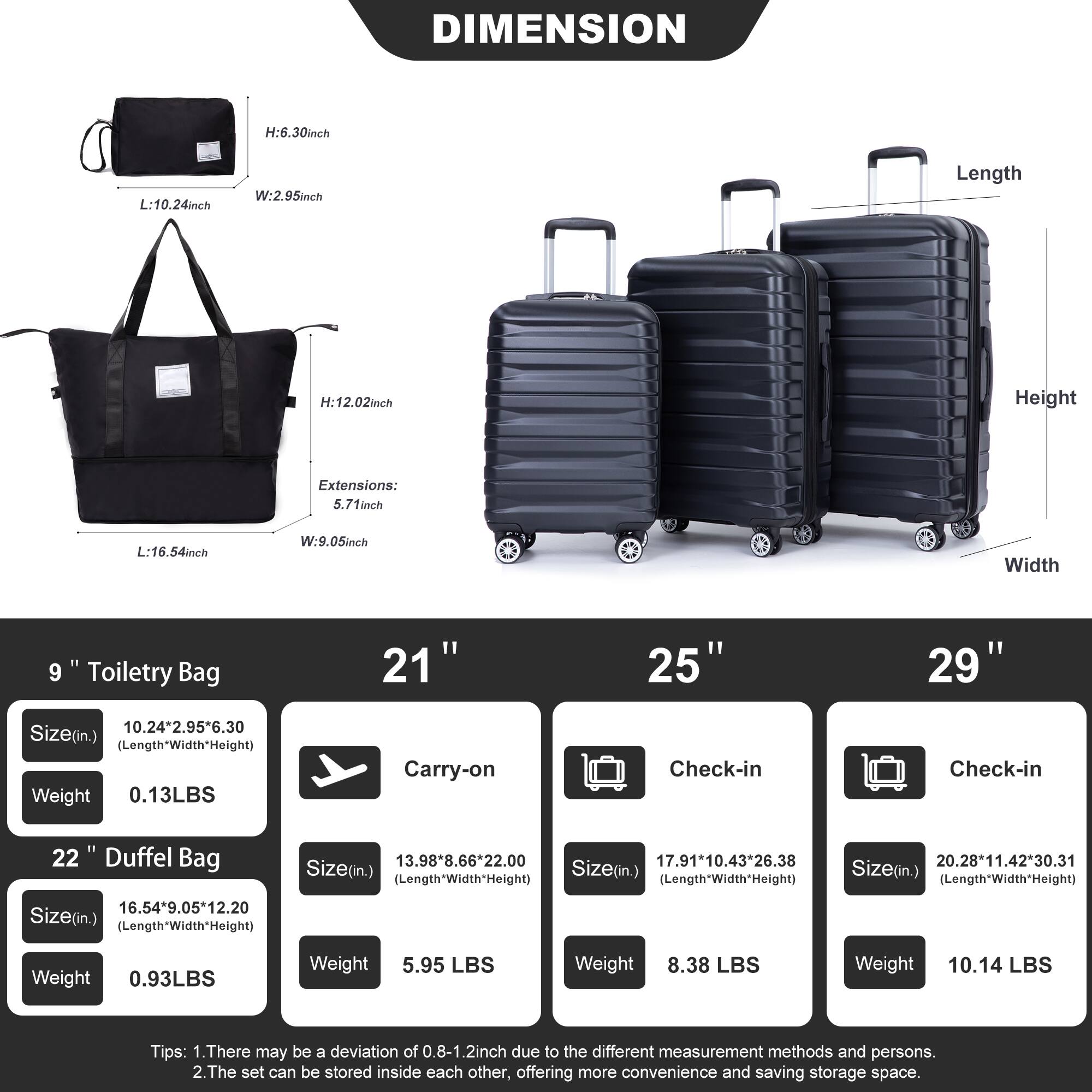 **DIMENSION**

- **9" Toiletry Bag**
  - Size (in.): 10.24" x 2.95" x 6.30" (Length x Width x Height)
  - Weight: 0.13 LBS

- **22" Duffel Bag**
  - Size (in.): 16.54" x 9.05" x 12.20" (Length x Width x Height)
  - Weight: 0.93 LBS

- **21" Carry-on**
  - Size (in.): 13.98" x 8.66" x 22.00" (Length x Width x Height)
  - Weight: 5.95 LBS

- **25" Check-in**
  - Size (in.): 17.91" x 10.43" x 26.38" (Length x Width x Height)
  - Weight: 8.38 LBS

- **29" Check-in**
  - Size (in.): 20.28" x 1