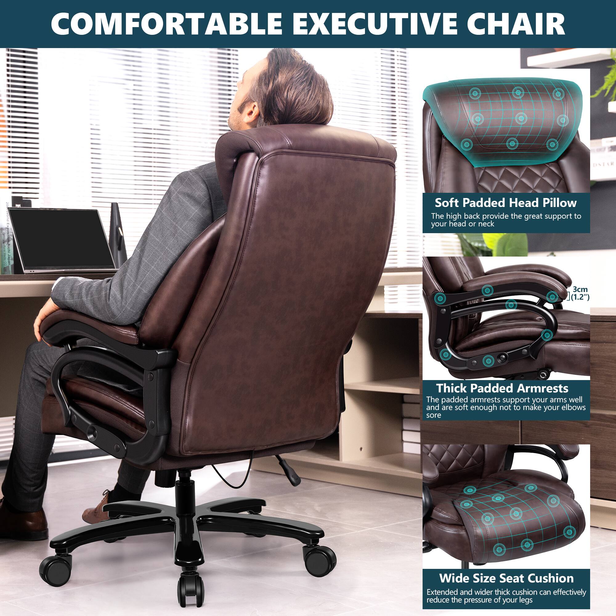 **COMFORTABLE EXECUTIVE CHAIR**

- **Soft Padded Head Pillow**  
  The high back provides great support to your head or neck.

- **Thick Padded Armrests**  
  The padded armrests support your arms well and are soft enough not to make your elbows sore.

- **Wide Size Seat Cushion**  
  Extended and wider thick cushion can effectively reduce the pressure of your legs.
