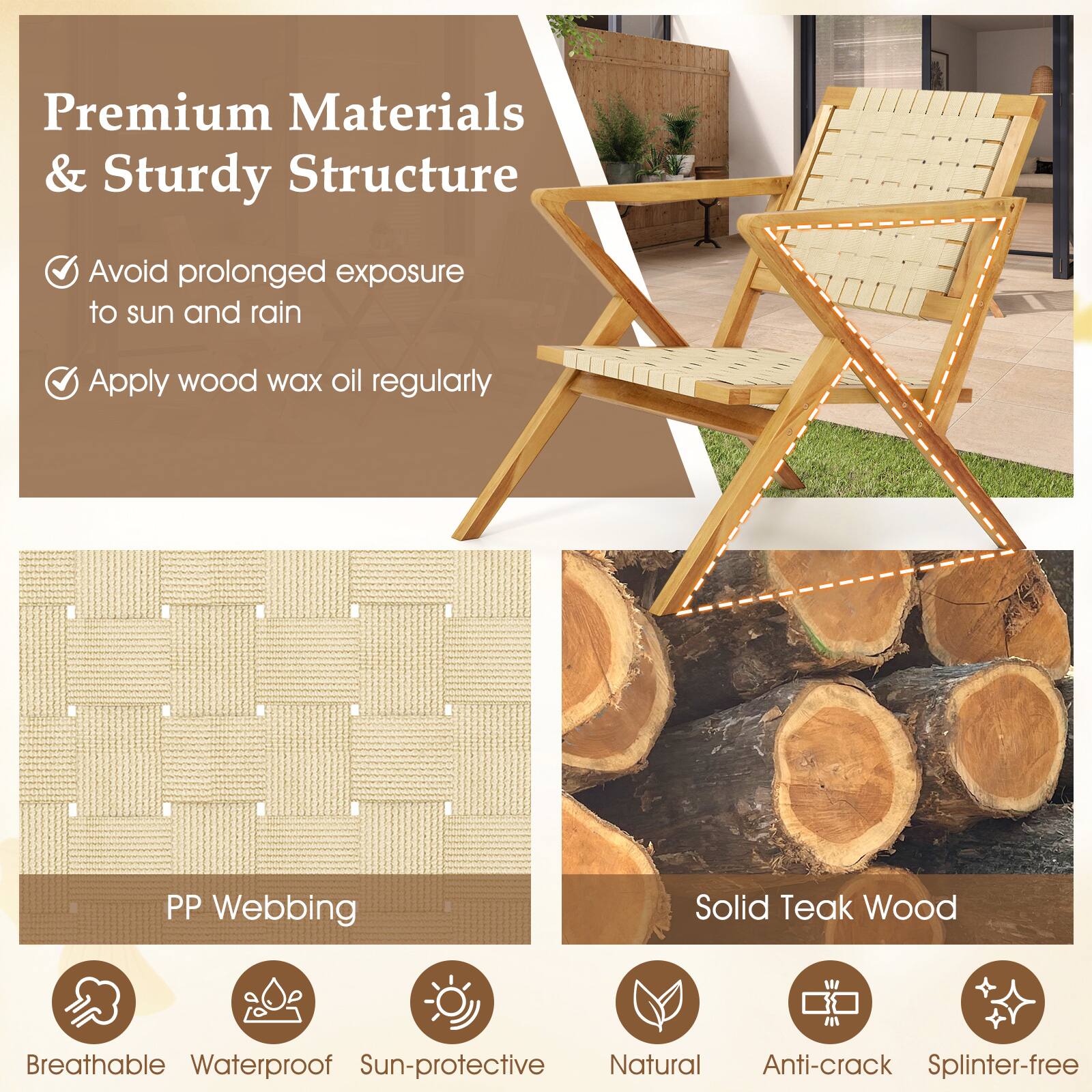 Premium Materials & Sturdy Structure

- Avoid prolonged exposure to sun and rain
- Apply wood wax oil regularly

PP Webbing
- Breathable
- Waterproof
- Sun-protective

Solid Teak Wood
- Natural
- Anti-crack
- Splinter-free