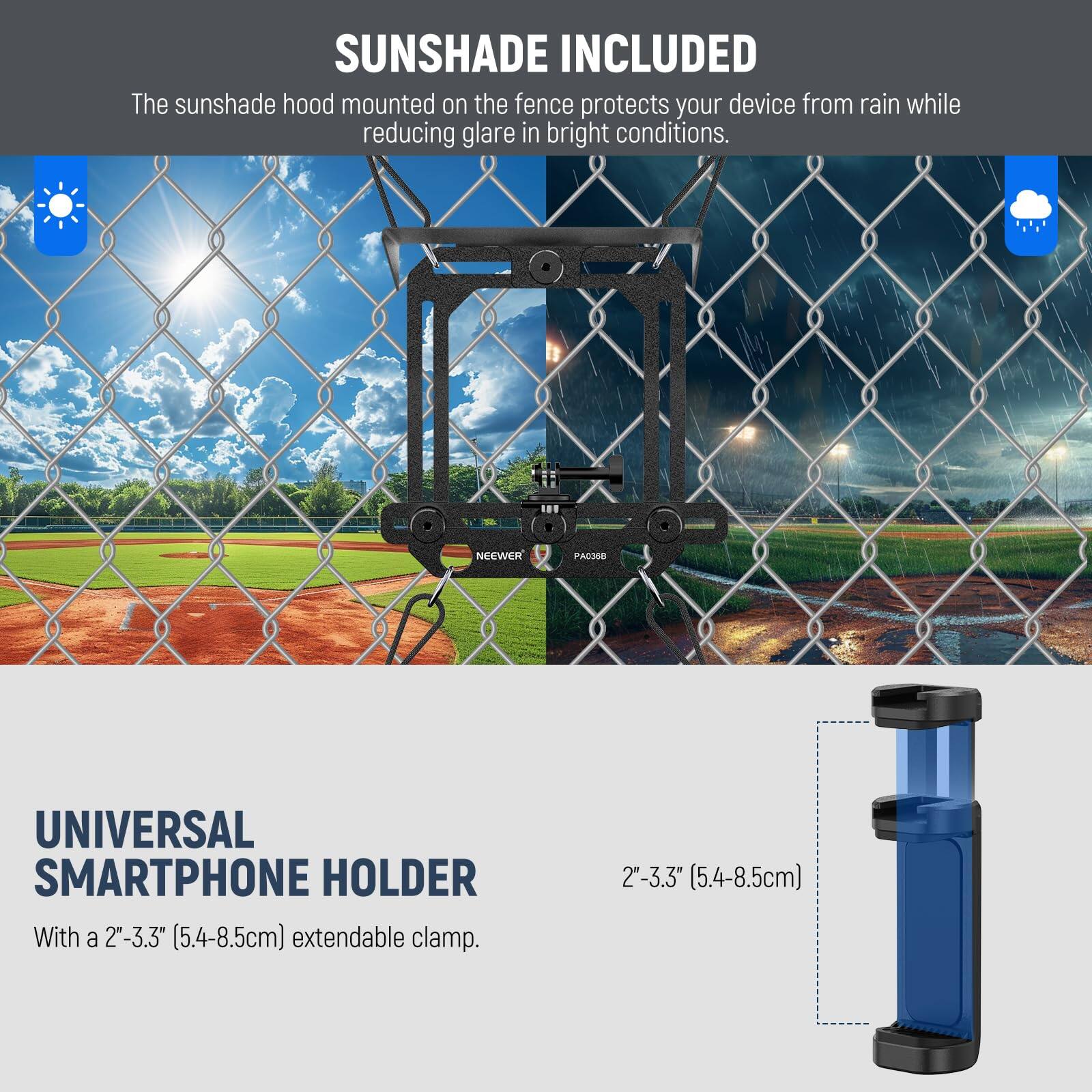 SUNSHADE INCLUDED  
The sunshade hood mounted on the fence protects your device from rain while reducing glare in bright conditions.

UNIVERSAL SMARTPHONE HOLDER  
With a 2"-3.3" (5.4-8.5cm) extendable clamp.
