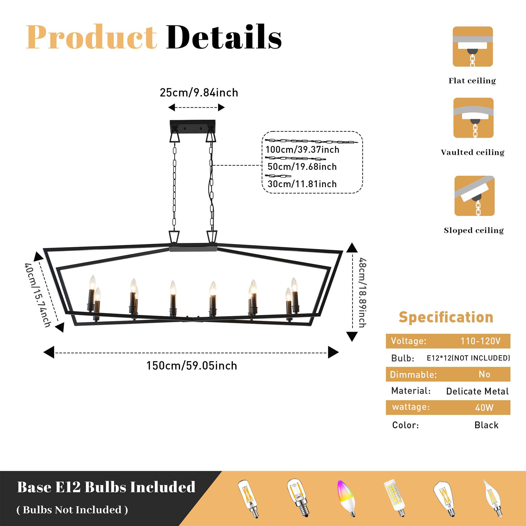 Product Details

- Flat ceiling: 25cm/9.84inch
- Vaulted ceiling: 100cm/39.37inch, 50cm/19.68inch, 30cm/11.81inch
- Sloped ceiling: 40cm/15.74inch, 150cm/59.05inch, 48cm/18.89inch

Specification

- Voltage: 110-120V
- Bulb: E12*12 (NOT INCLUDED)
- Dimmable: No
- Material: Delicate Metal
- Wattage: 40W
- Color: Black

Base E12 Bulbs Included (Bulbs Not Included)