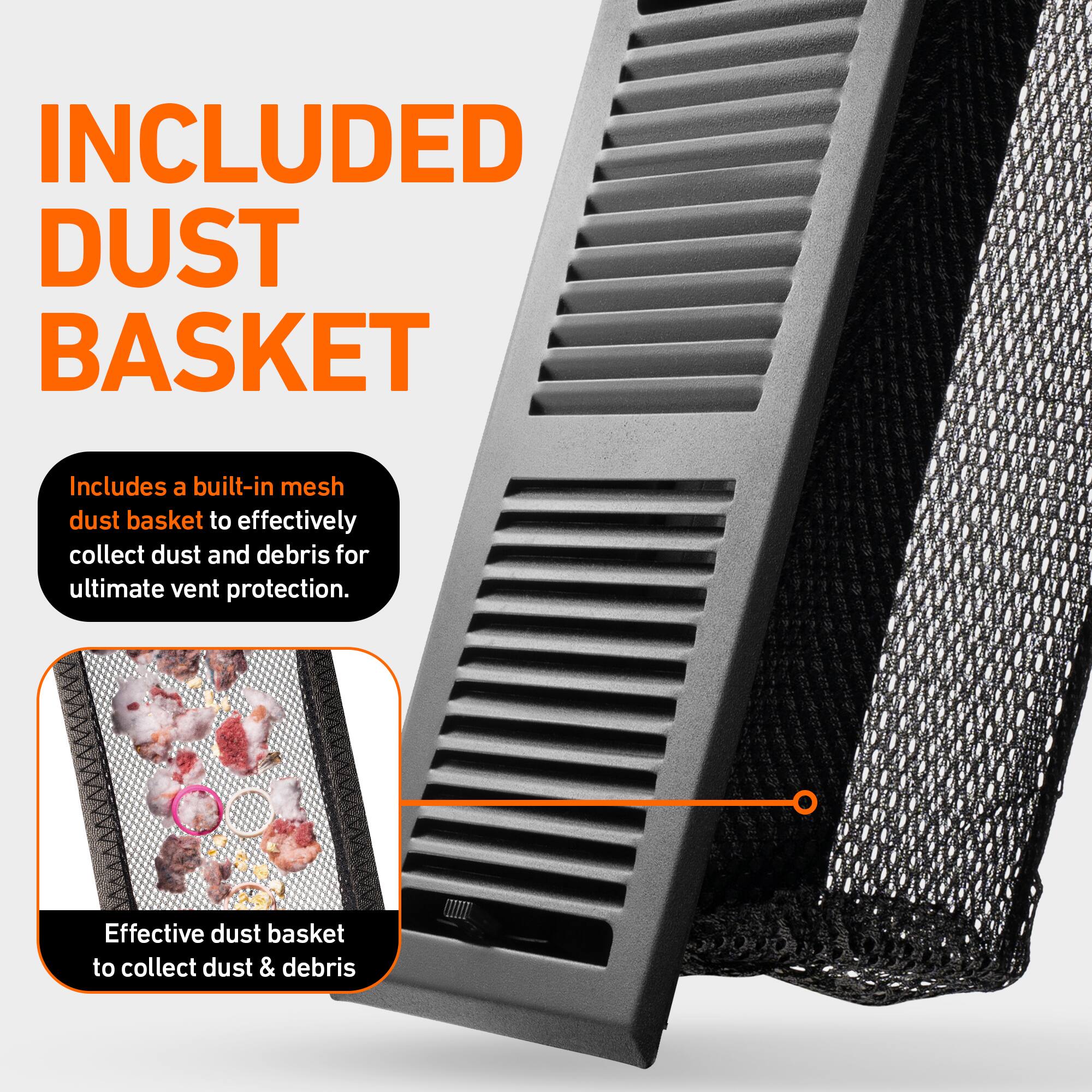INCLUDED DUST BASKET

Includes a built-in mesh dust basket to effectively collect dust and debris for ultimate vent protection.

Effective dust basket to collect dust & debris