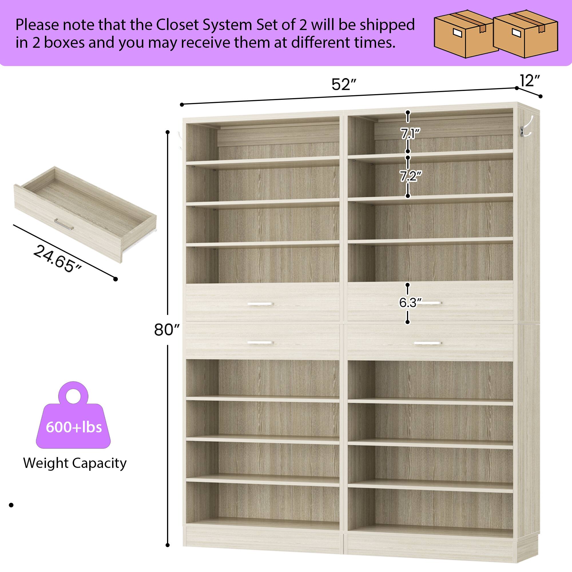 Please note that the Closet System Set of 2 will be shipped in 2 boxes and you may receive them at different times.

- 52" (width)
- 12" (depth)
- 7.1" (shelf height)
- 7.2" (shelf height)
- 24.65" (drawer length)
- 6.3" (drawer height)
- 80" (height)
- 600+lbs Weight Capacity
