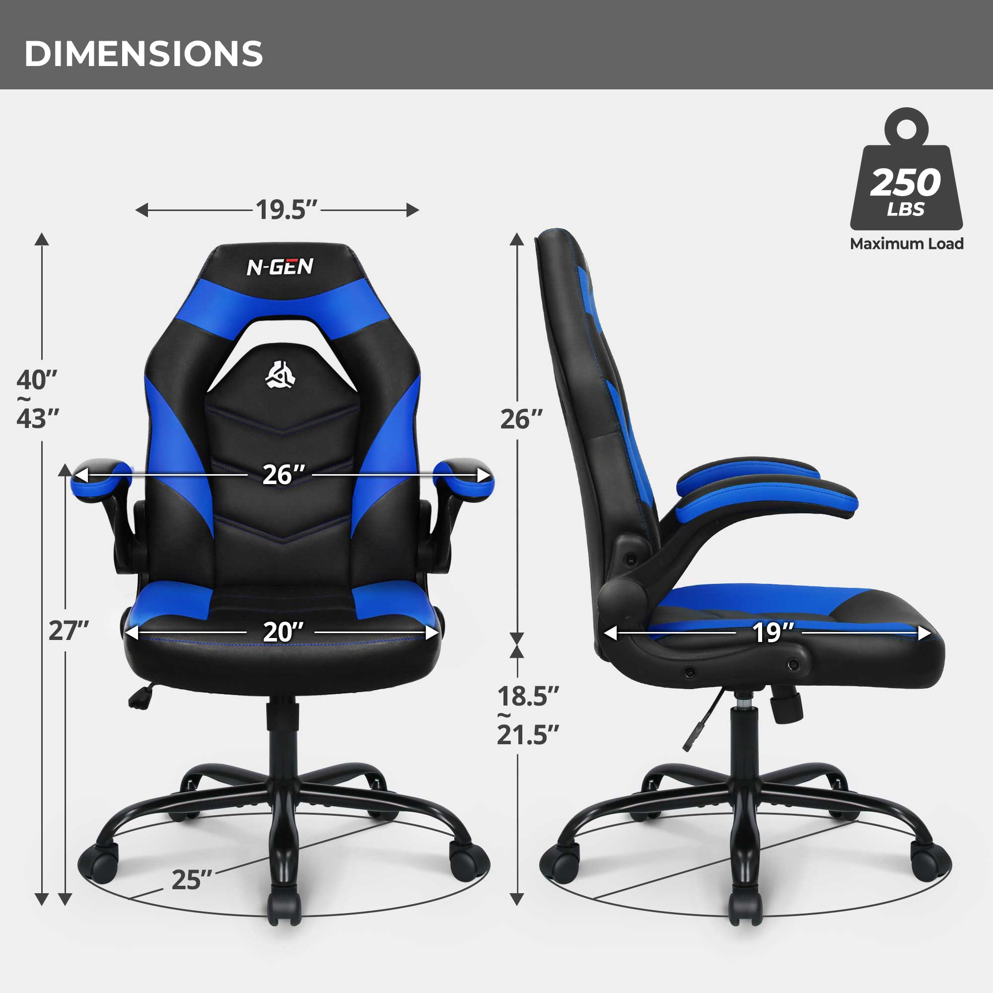 DIMENSIONS
19.5" N-GEN
250 LBS Maximum Load
40" ~ 43"
26"
26"
27"
20"
19"
18.5" ~ 21.5"
25"