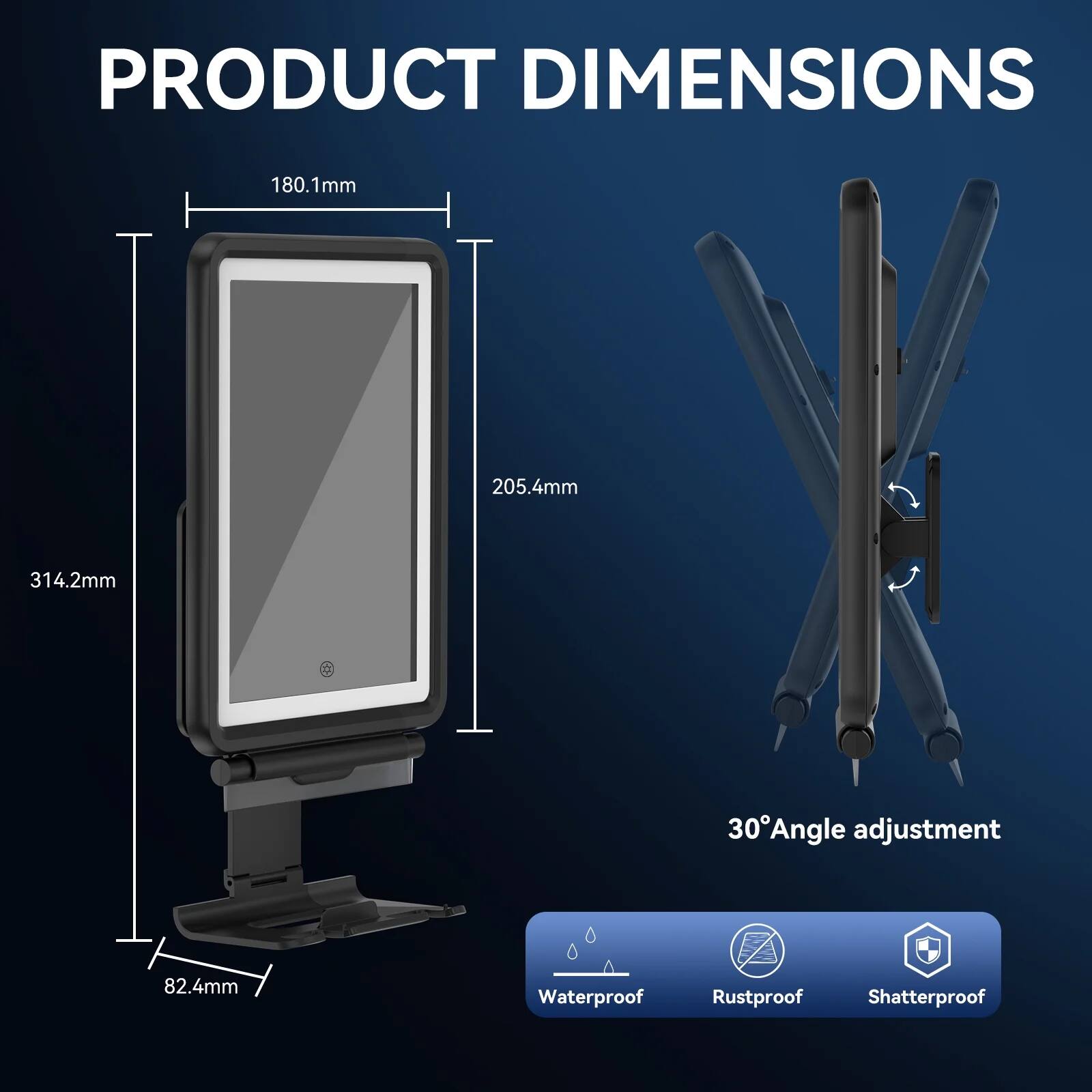 PRODUCT DIMENSIONS

- 180.1mm
- 205.4mm
- 314.2mm
- 82.4mm

30° Angle adjustment

Waterproof
Rustproof
Shatterproof