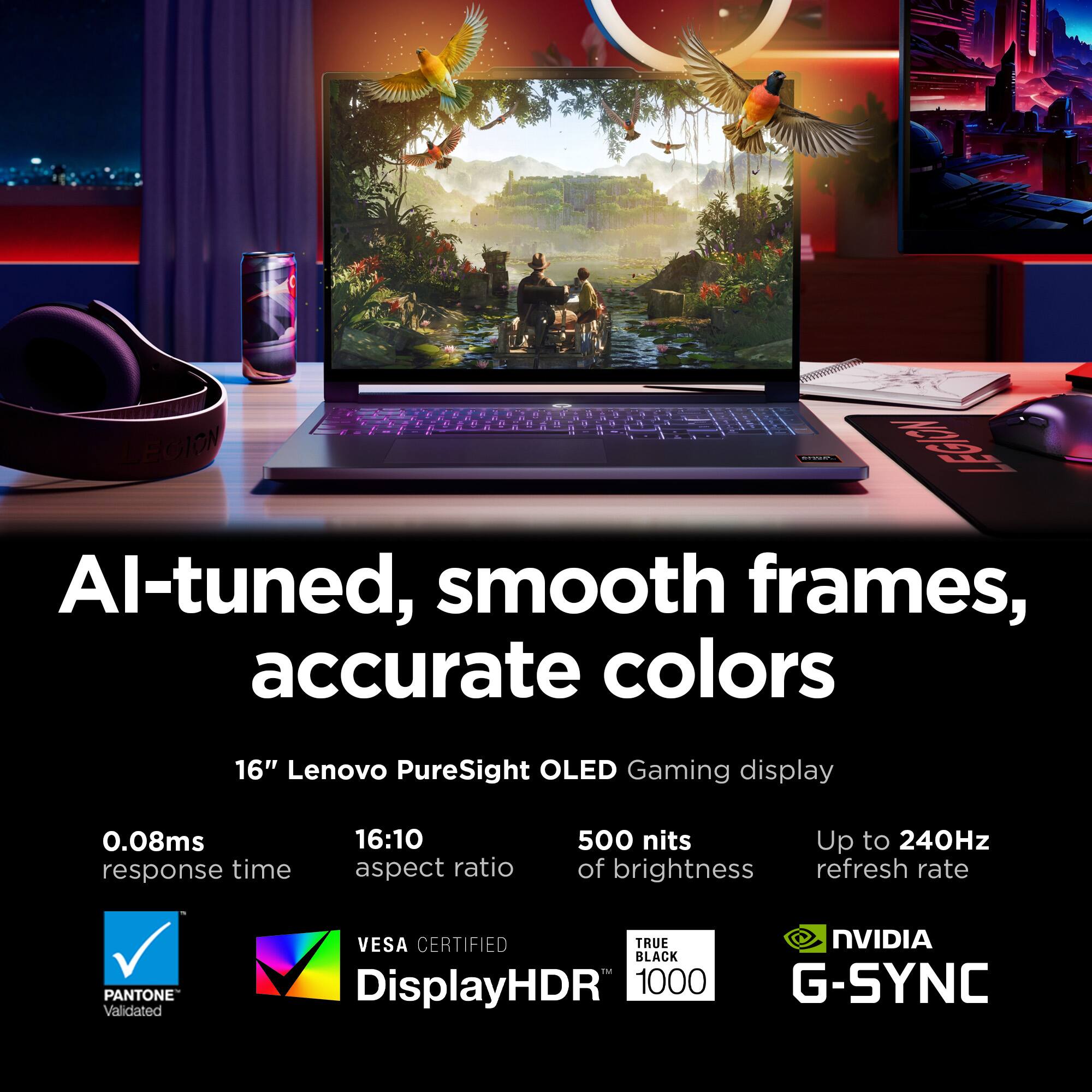 AI-tuned, smooth frames, accurate colors

16" Lenovo PureSight OLED Gaming display

0.08ms response time
16:10 aspect ratio
500 nits of brightness
Up to 240Hz refresh rate

PANTONE Validated
VESA CERTIFIED
DisplayHDR 1000
TRUE BLACK
NVIDIA G-SYNC
