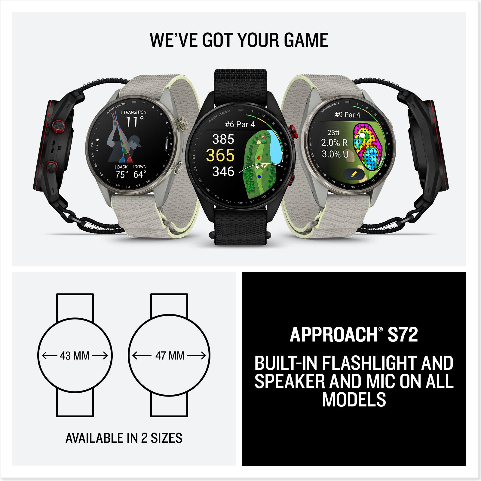 WE'VE GOT YOUR GAME

AINTROACH TRANSITION 11 BACK DOWN 75 64

APPROACH #6 Par 4 385 365 346

APPROACH #9 Par 4 23ft 2.0% 3.0% U 10 12

13
12
43 MM
47 MM

APPROACH S72 BUILT-IN FLASHLIGHT AND SPEAKER AND MIC ON ALL MODELS

AVAILABLE IN 2 SIZES