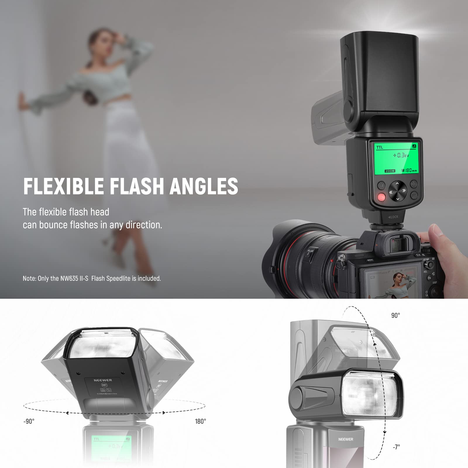 FLEXIBLE FLASH ANGLES  
The flexible flash head can bounce flashes in any direction.  

Note: Only the NW635 II-S Flash Speedlite is included.  

-90° 180° 90°  
-7°