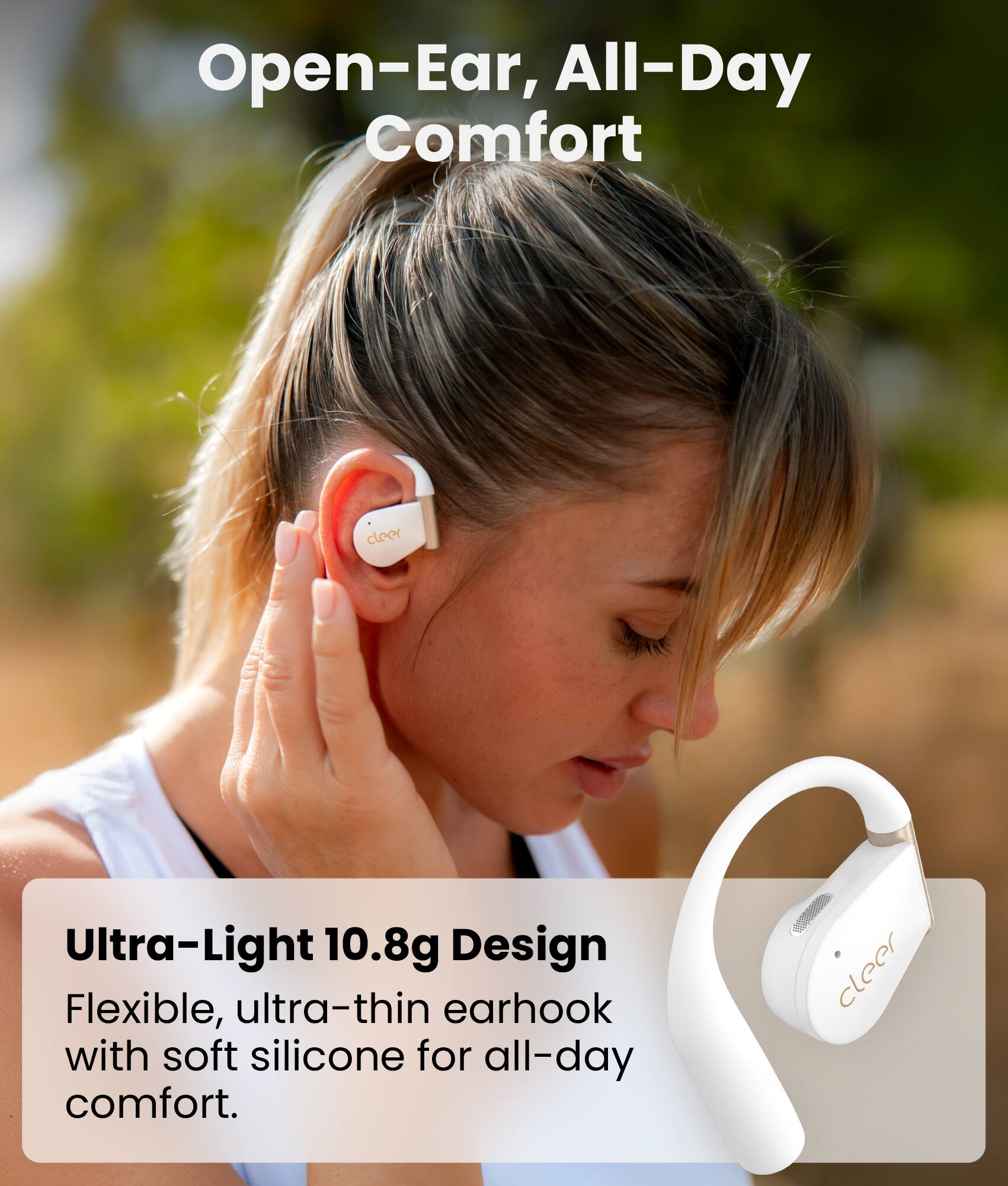 Open-Ear, All-Day Comfort

Ultra-Light 10.8g Design
Flexible, ultra-thin earhook with soft silicone for all-day comfort.