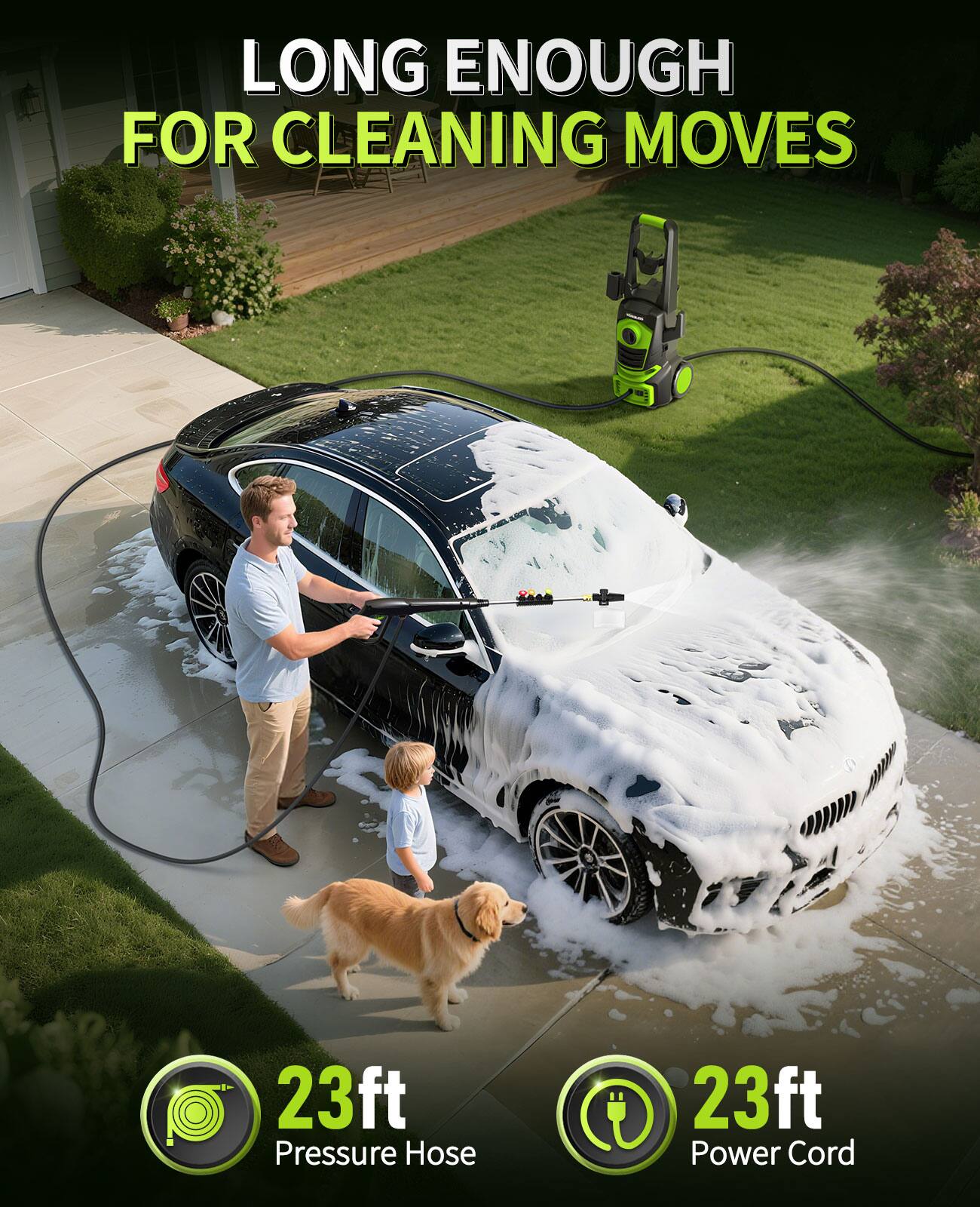 LONG ENOUGH FOR CLEANING MOVES  
23ft Pressure Hose  
23ft Power Cord