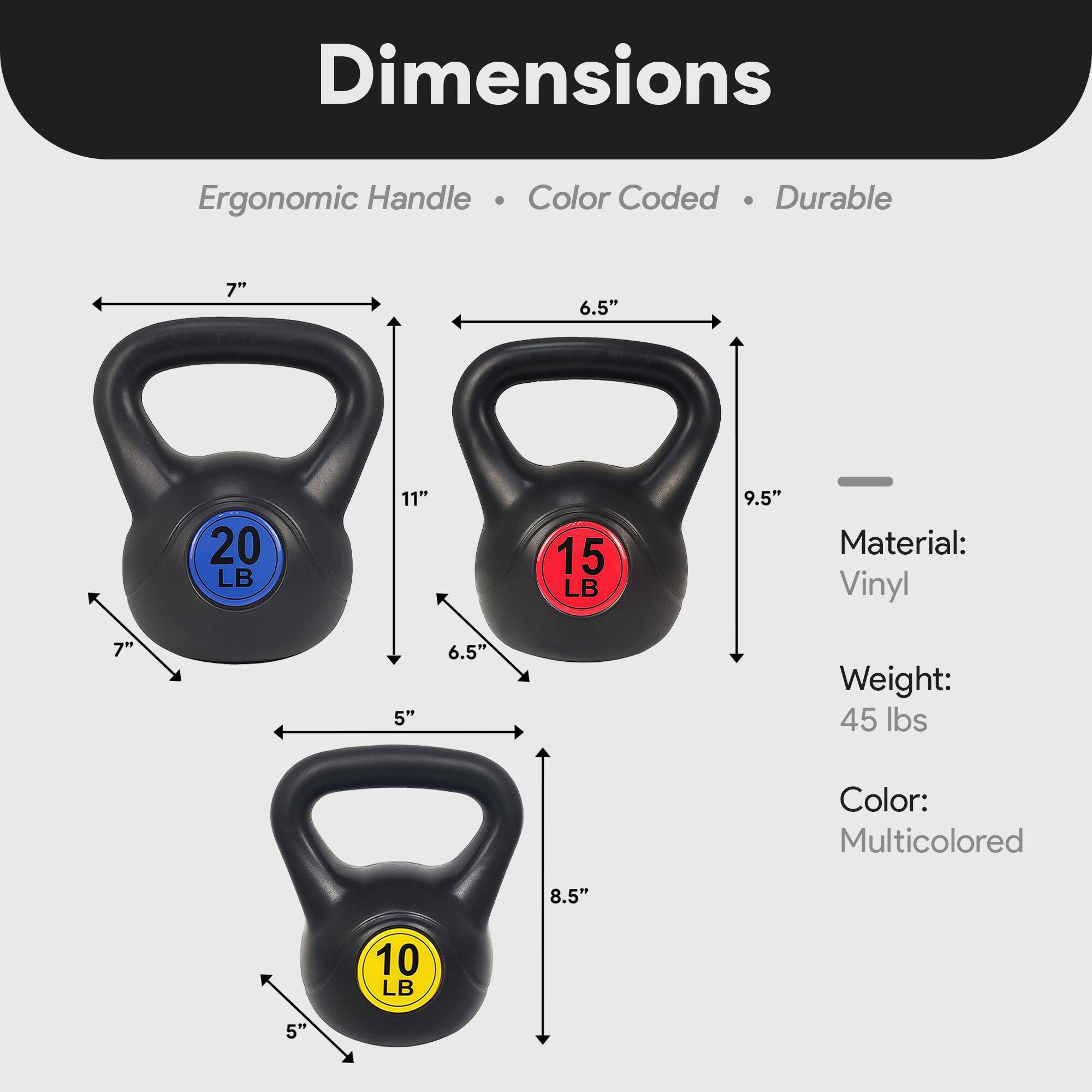 Dimensions:  
- Ergonomic Handle  
- Color Coded  
- Durable  

Material: Vinyl  

Weight: 45 lbs  

Color: Multicolored  

Dimensions:  
- 20 LB: 7" x 11" x 7" x 6.5"  
- 15 LB: 6.5" x 9.5" x 6.5"  
- 10 LB: 8.5" x 5" x 5"