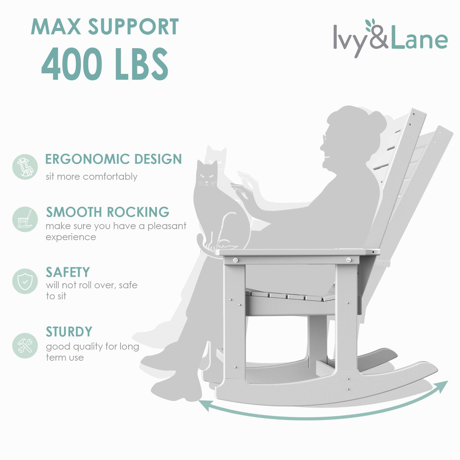 MAX SUPPORT  
400 LBS  

ERGONOMIC DESIGN  
sit more comfortably  

SMOOTH ROCKING  
make sure you have a pleasant experience  

SAFETY  
will not roll over, safe to sit  

STURDY  
good quality for long term use  

Ivy & Lane