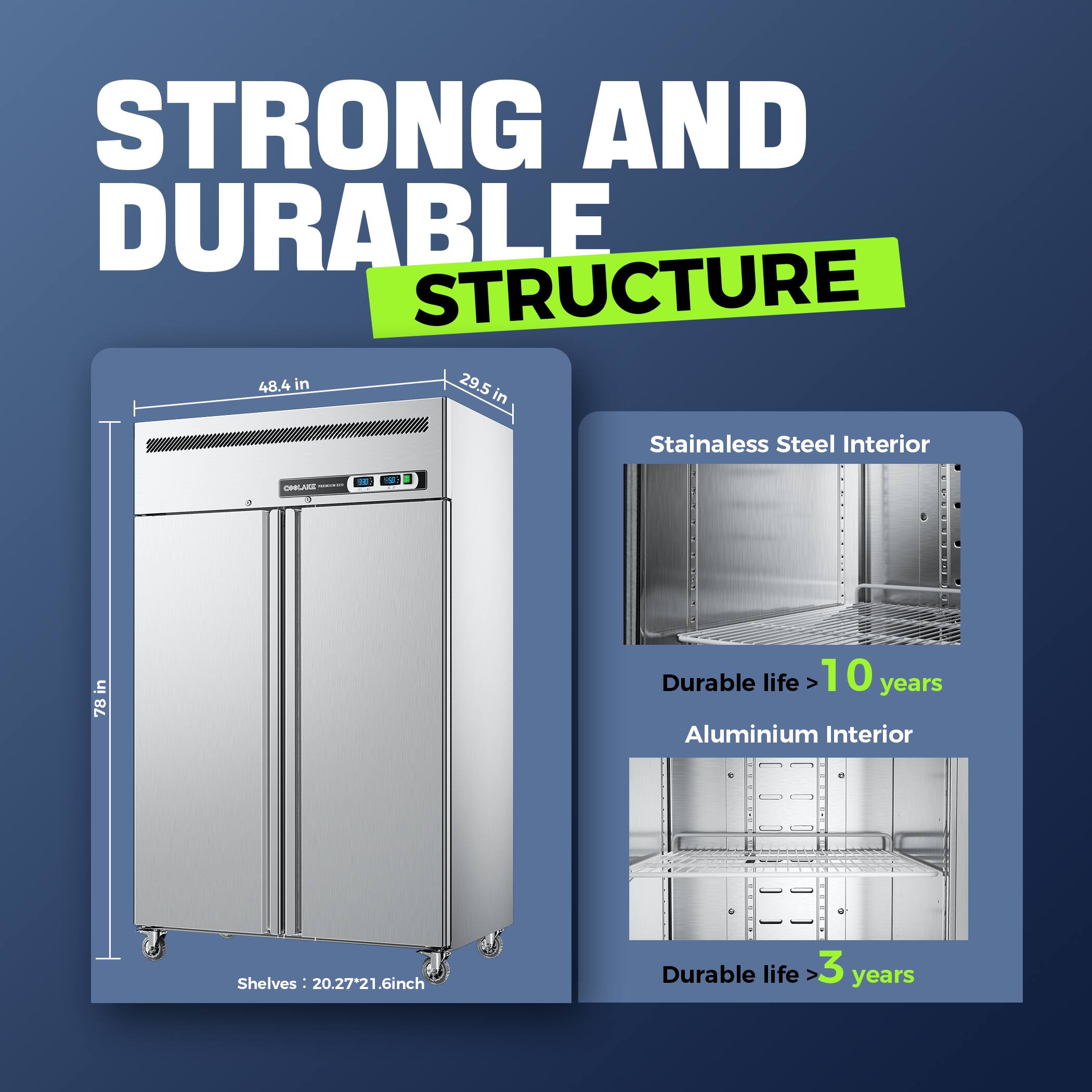 STRONG AND DURABLE STRUCTURE

- Dimensions: 48.4 in x 29.5 in x 78 in
- Shelves: 20.27" x 21.6" inch

Stainless Steel Interior
- Durable life > 10 years

Aluminium Interior
- Durable life > 3 years