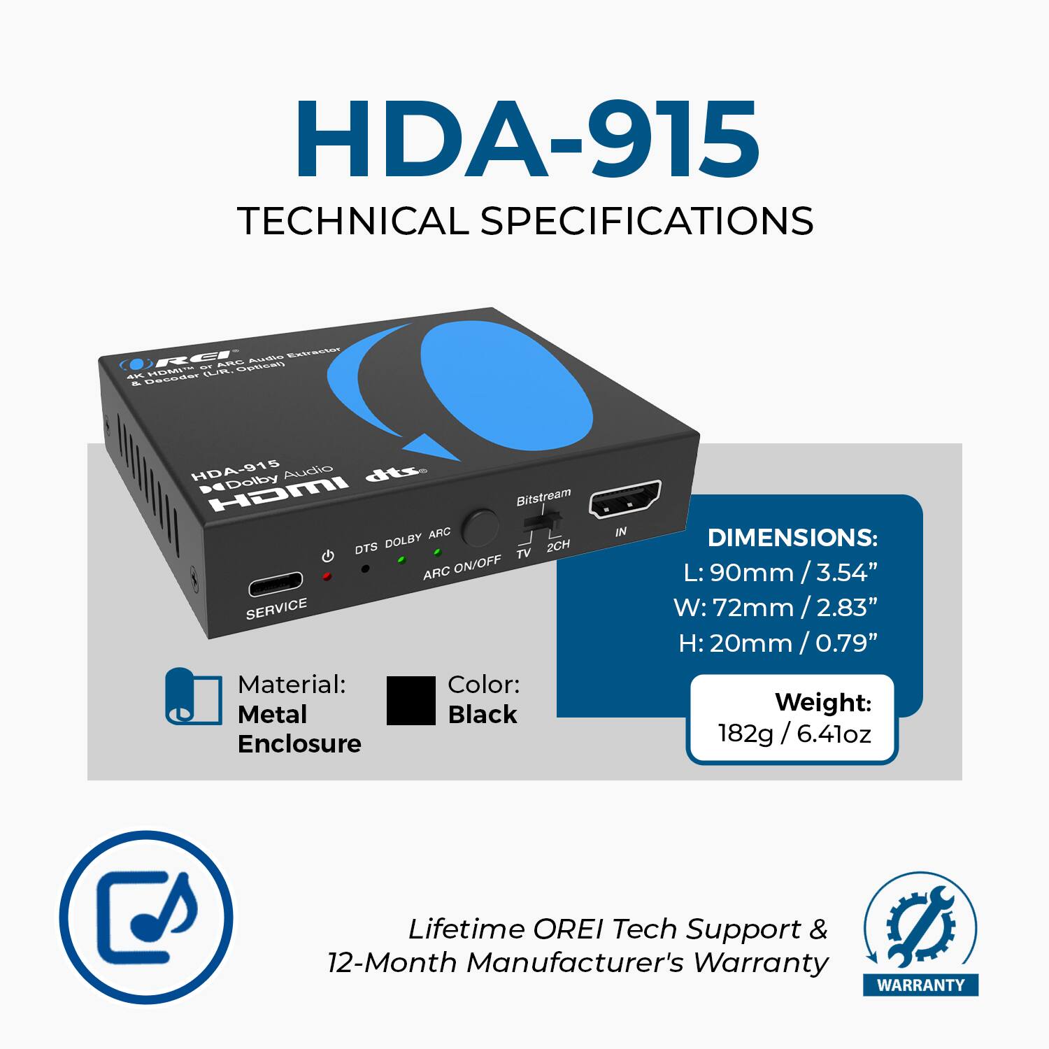 HDA-915 TECHNICAL SPECIFICATIONS

- Audio: Dolby Digital, DTS, DTS-HD, DTS-HD Master Audio, Dolby TrueHD, Dolby Atmos, DTS-HD Master Audio, DTS:X
- HDMI Bitstream: ARC ON/OFF
- Service Material: Color: Metal Black
- Enclosure
- DIMENSIONS: L: 90mm / 3.54" W: 72mm / 2.83" H: 20mm / 0.79"
- Weight: 182g / 6.41oz
- Lifetime OREI Tech Support & 12-Month Manufacturer's Warranty