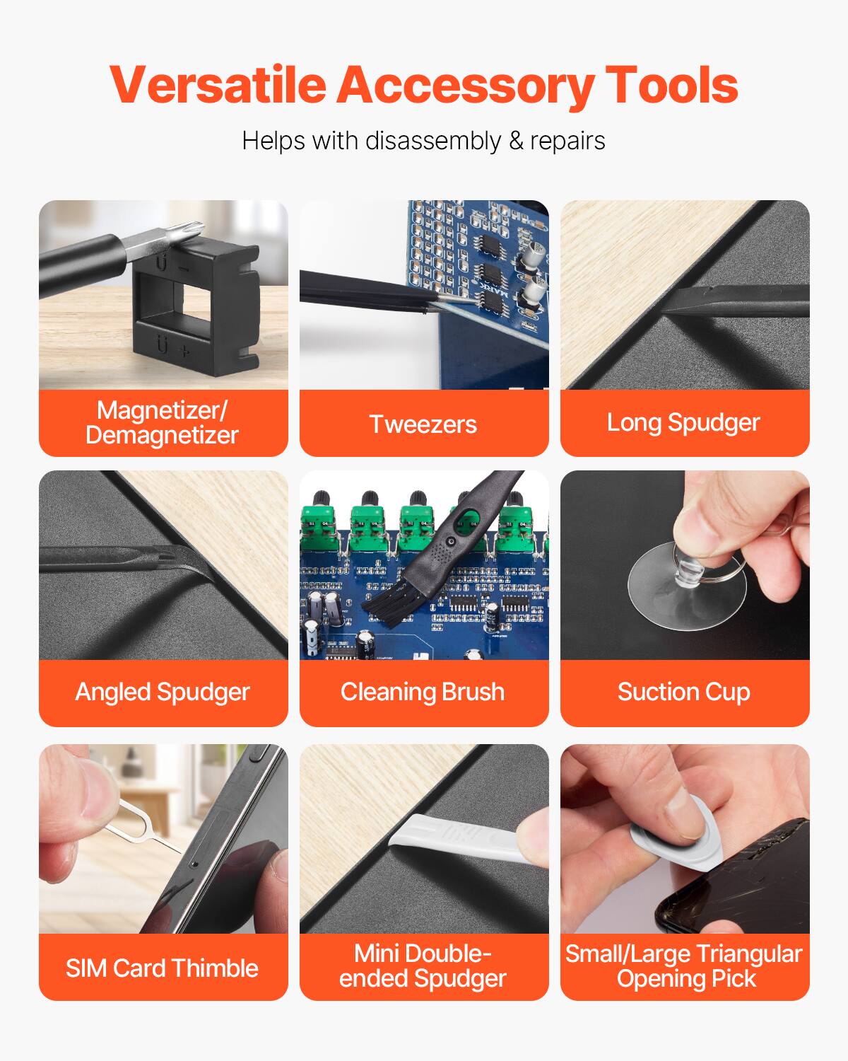 Versatile Accessory Tools  
Helps with disassembly & repairs  

- Magnetizer/Demagnetizer  
- Tweezers  
- Long Spudger  
- Angled Spudger  
- Cleaning Brush  
- Suction Cup  
- SIM Card Thimble  
- Mini Double-ended Spudger  
- Small/Large Triangular Opening Pick