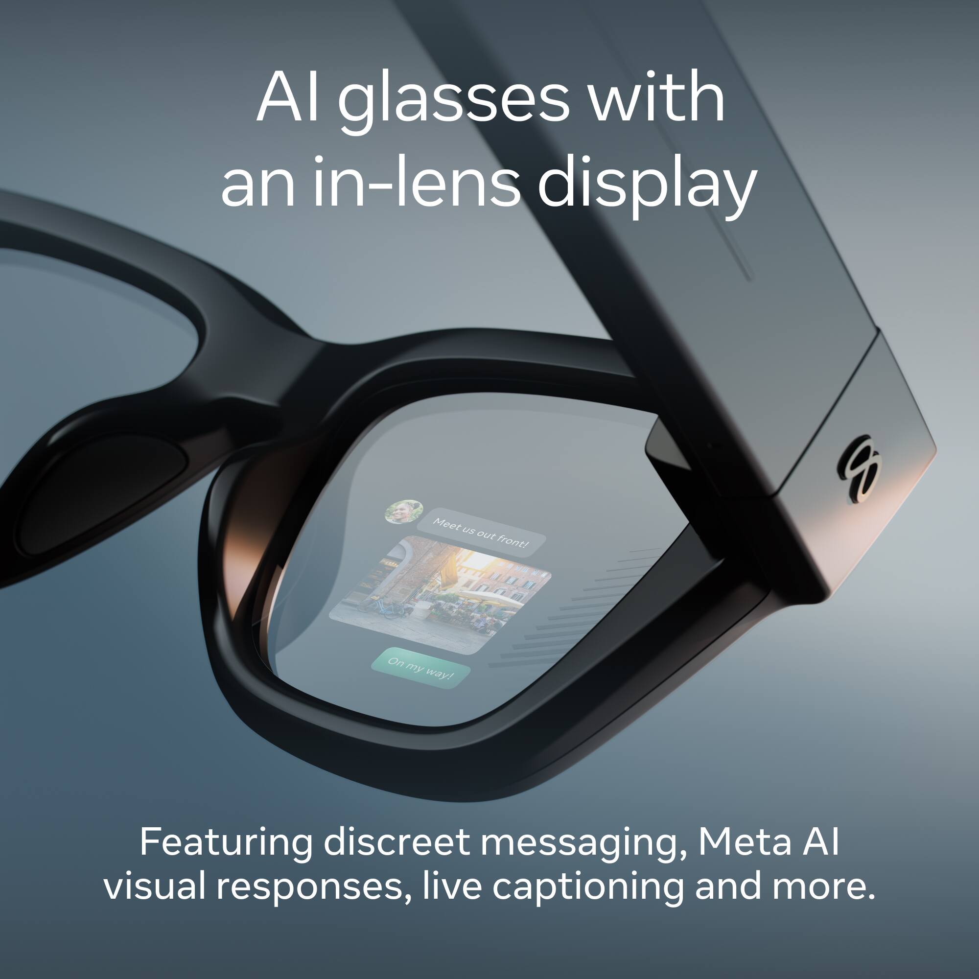 AI glasses with an in-lens display

Meet us out front!
On my way!

Featuring discreet messaging, Meta AI visual responses, live captioning and more.