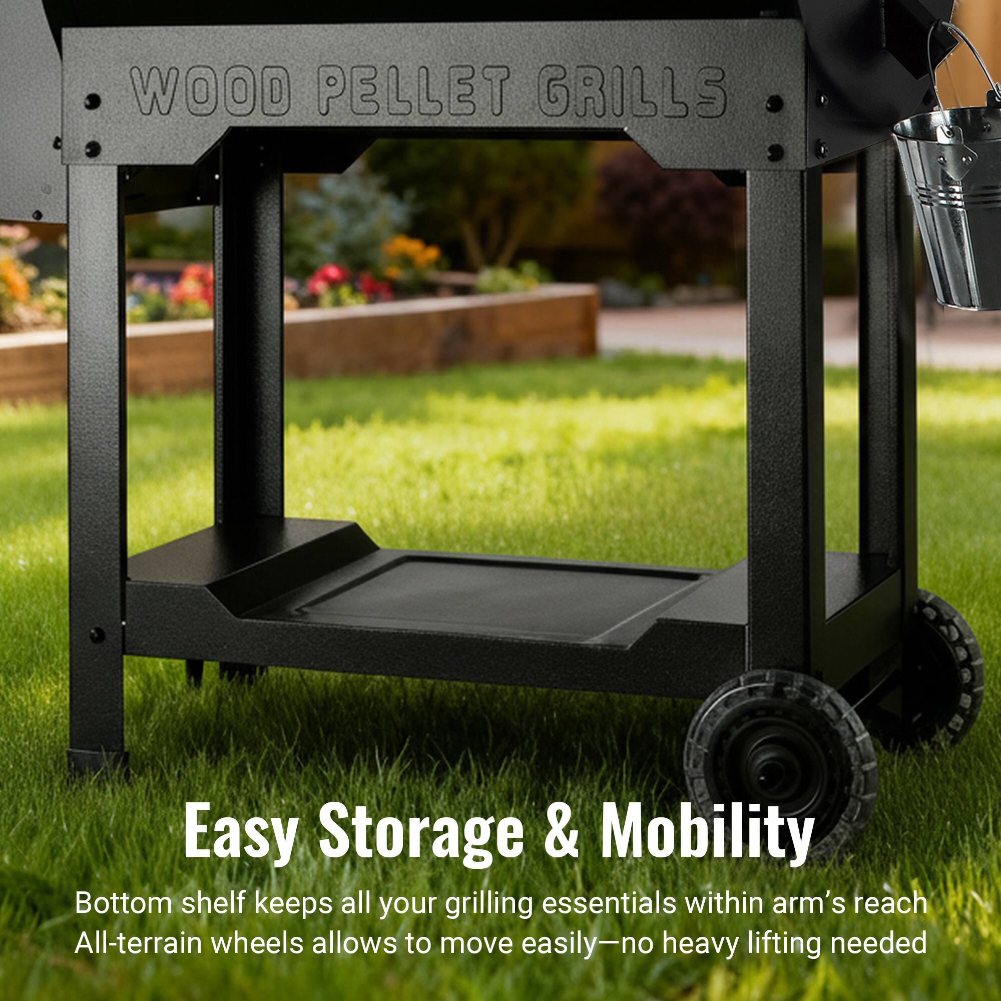 WOOD PELLET GRILLS

Easy Storage & Mobility

Bottom shelf keeps all your grilling essentials within arm's reach

All-terrain wheels allow to move easily—no heavy lifting needed