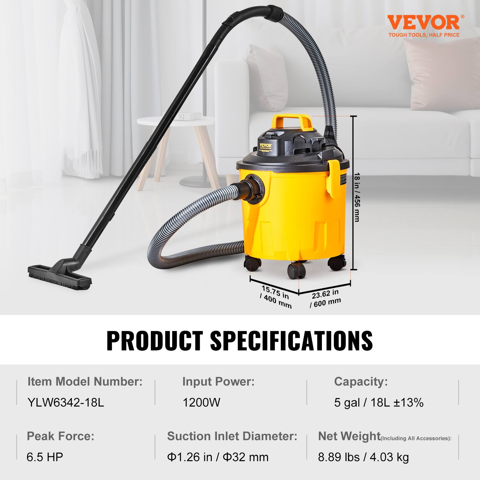 VEVOR TOUGH TOOLS, HALF PRICE

VEVOR

18 BROOTHER 456 mm
/ 15.75 400 in mm
23.62 in /600 mm

PRODUCT SPECIFICATIONS

Item Model Number: YLW6342-18L
Input Power: 1200W
Capacity: 5 gal / 18L ±13%
Peak Force: 6.5 HP
Suction Inlet Diameter: 1.26 in / 32 mm
Net Weight (Including All Accessories): 8.89 lbs / 4.03 kg