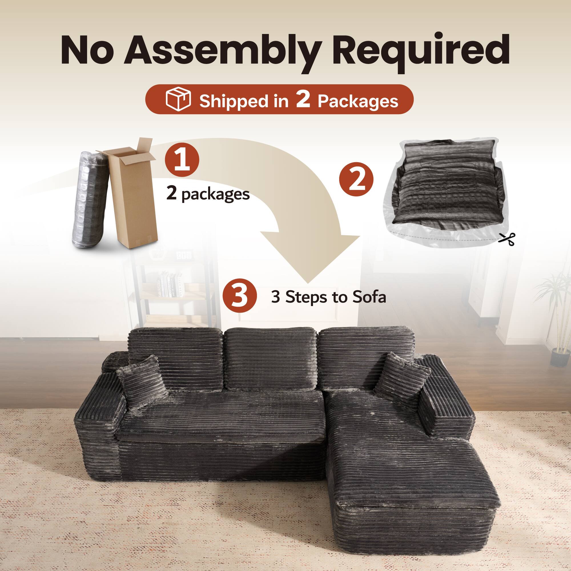 No Assembly Required  
Shipped in 2 Packages  

1. 2 packages  
2.  
3. 3 Steps to Sofa