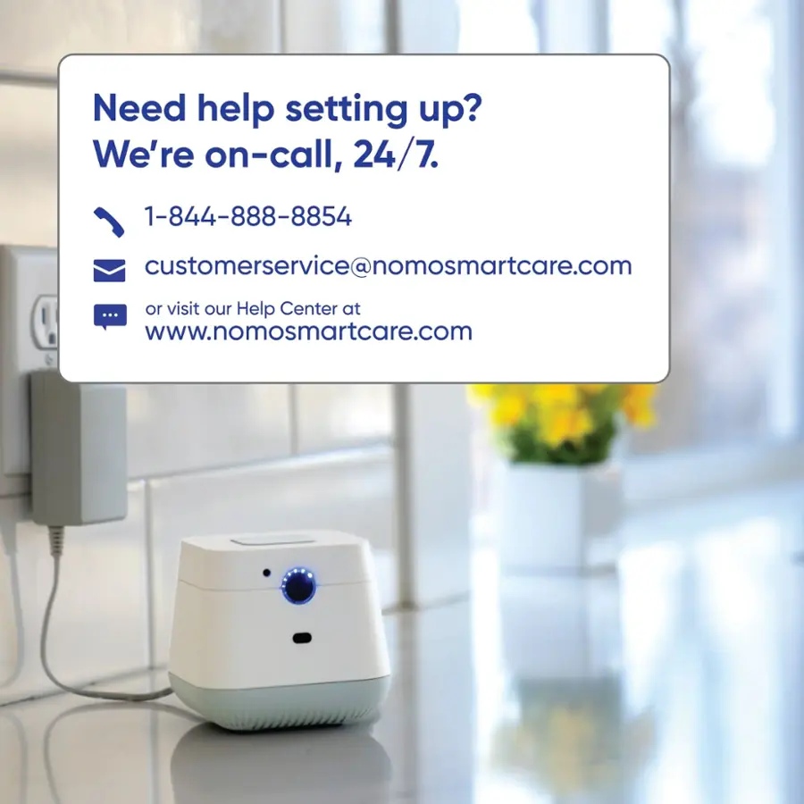 Need help setting up? We're on-call, 24/7. 1-844-888-8854 customerservice@nomosmartcare.com or visit our Help Center at [www.nomosmartcare.com](http://www.nomosmartcare.com).