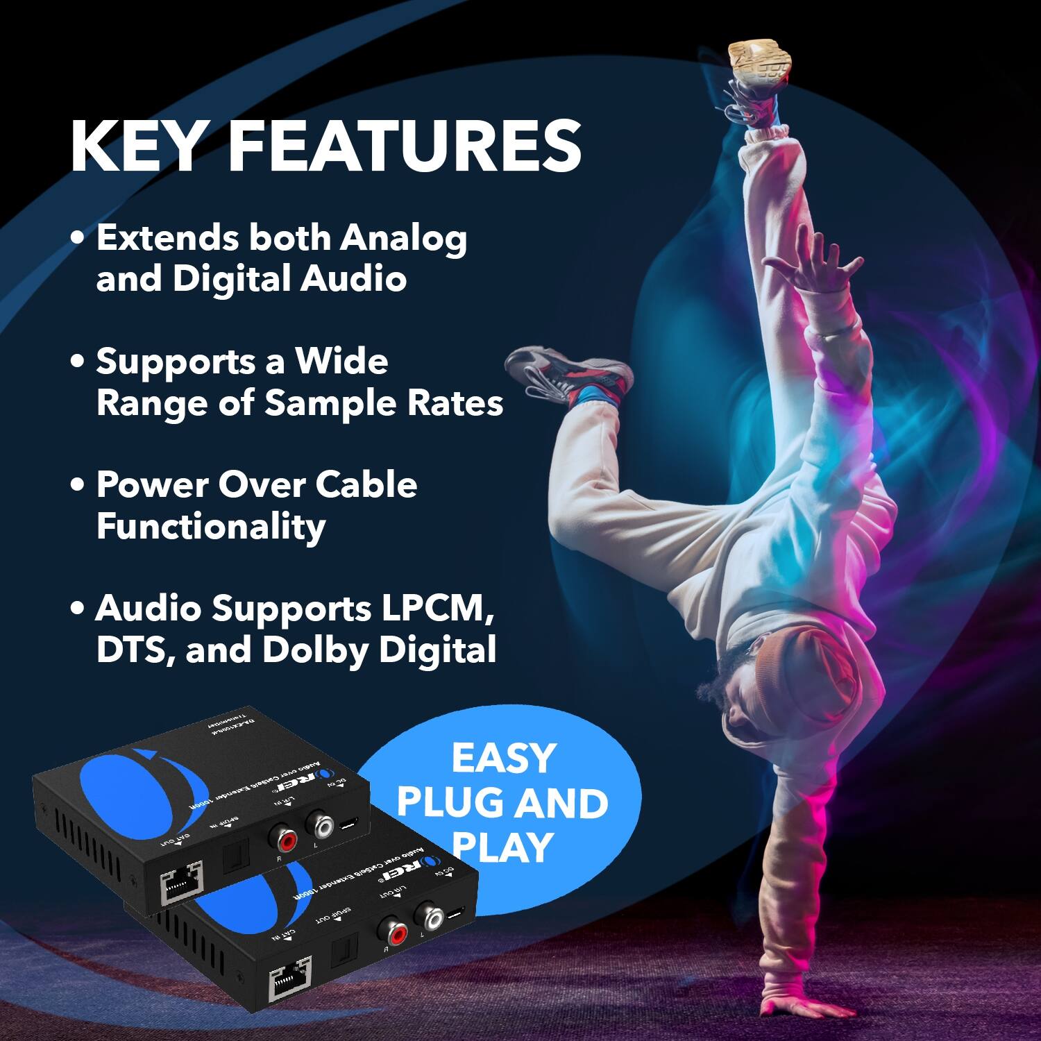 KEY FEATURES
Extends both Analog and Digital Audio
Supports a Wide Range of Sample Rates
Power Over Cable Functionality
Audio Supports LPCM, DTS, and Dolby Digital
EASY PLUG AND PLAY