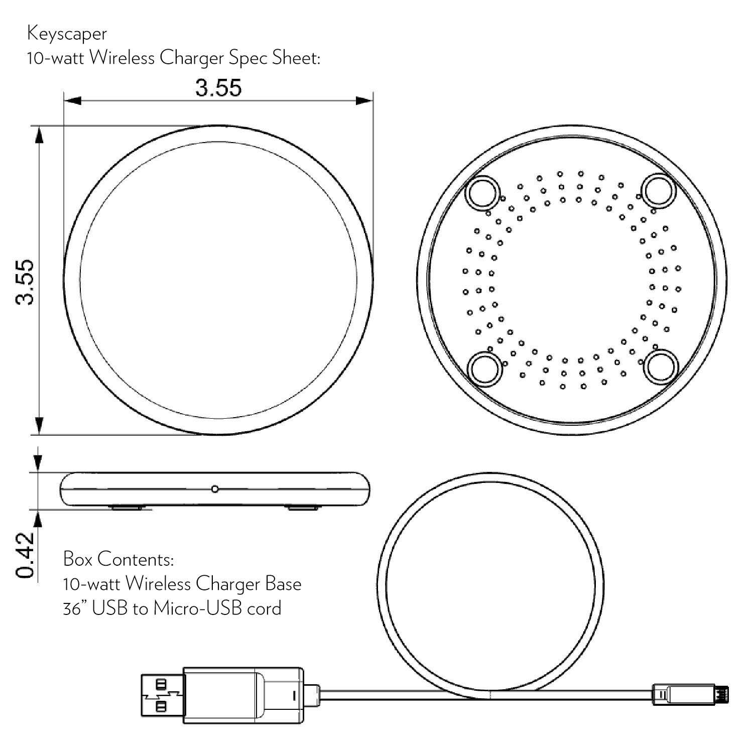 Keyscaper  
10-watt Wireless Charger Spec Sheet:  
3.55"  
3.55"  
0.42"  

Box Contents:  
10-watt Wireless Charger Base  
36" USB to Micro-USB cord