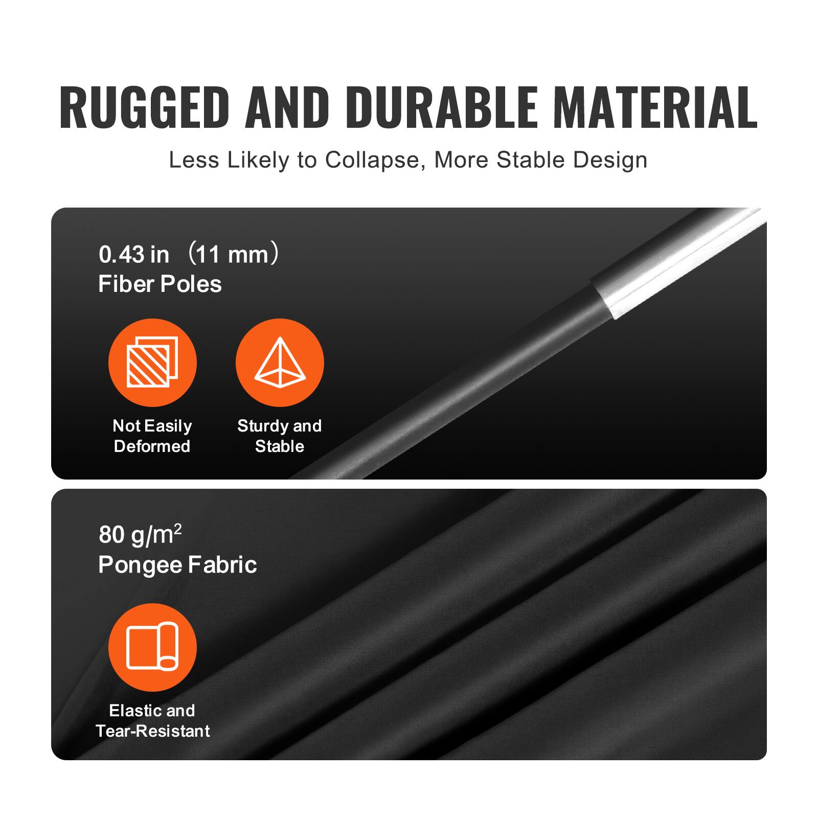 RUGGED AND DURABLE MATERIAL  
Less Likely to Collapse, More Stable Design  

0.43 in (11 mm) Fiber Poles  
- Not Easily Deformed  
- Sturdy and Stable  

80 g/m² Pongee Fabric  
- Elastic and Tear-Resistant