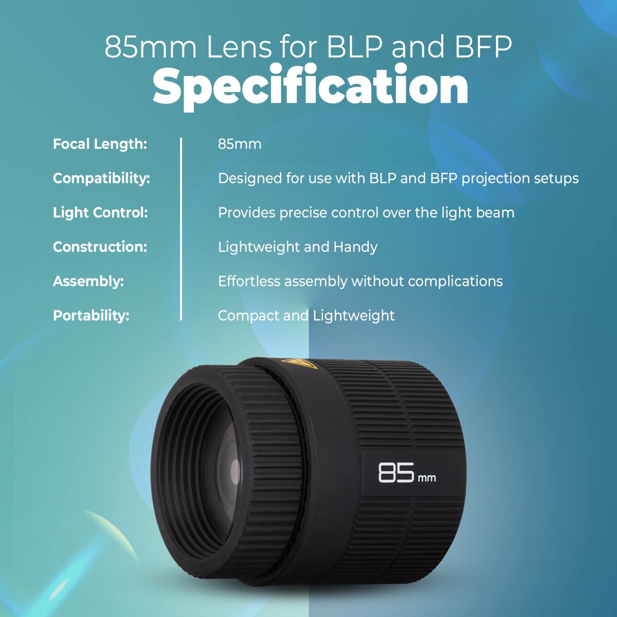 85mm Lens for BLP and BFP Specification

Focal Length: 85mm  
Compatibility: Designed for use with BLP and BFP projection setups  
Light Control: Provides precise control over the light beam  
Construction: Lightweight and Handy  
Assembly: Effortless assembly without complications  
Portability: Compact and Lightweight