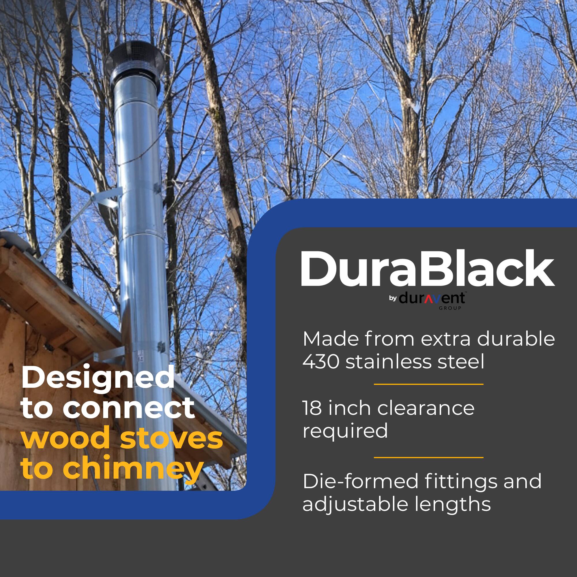 DuraBlack by durAvent GROUP

Designed to connect wood stoves to chimney

Made from extra durable 430 stainless steel

18 inch clearance required

Die-formed fittings and adjustable lengths