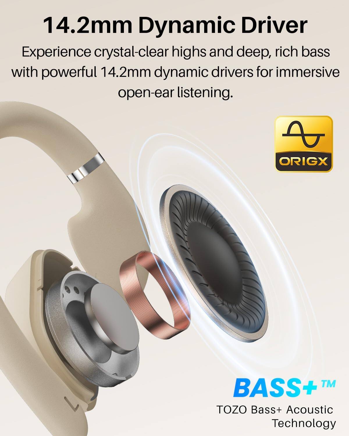 14.2mm Dynamic Driver

Experience crystal-clear highs and deep, rich bass with powerful 14.2mm dynamic drivers for immersive open-ear listening.

ORIGX™ BASS+ TOZO Bass+ Acoustic Technology
