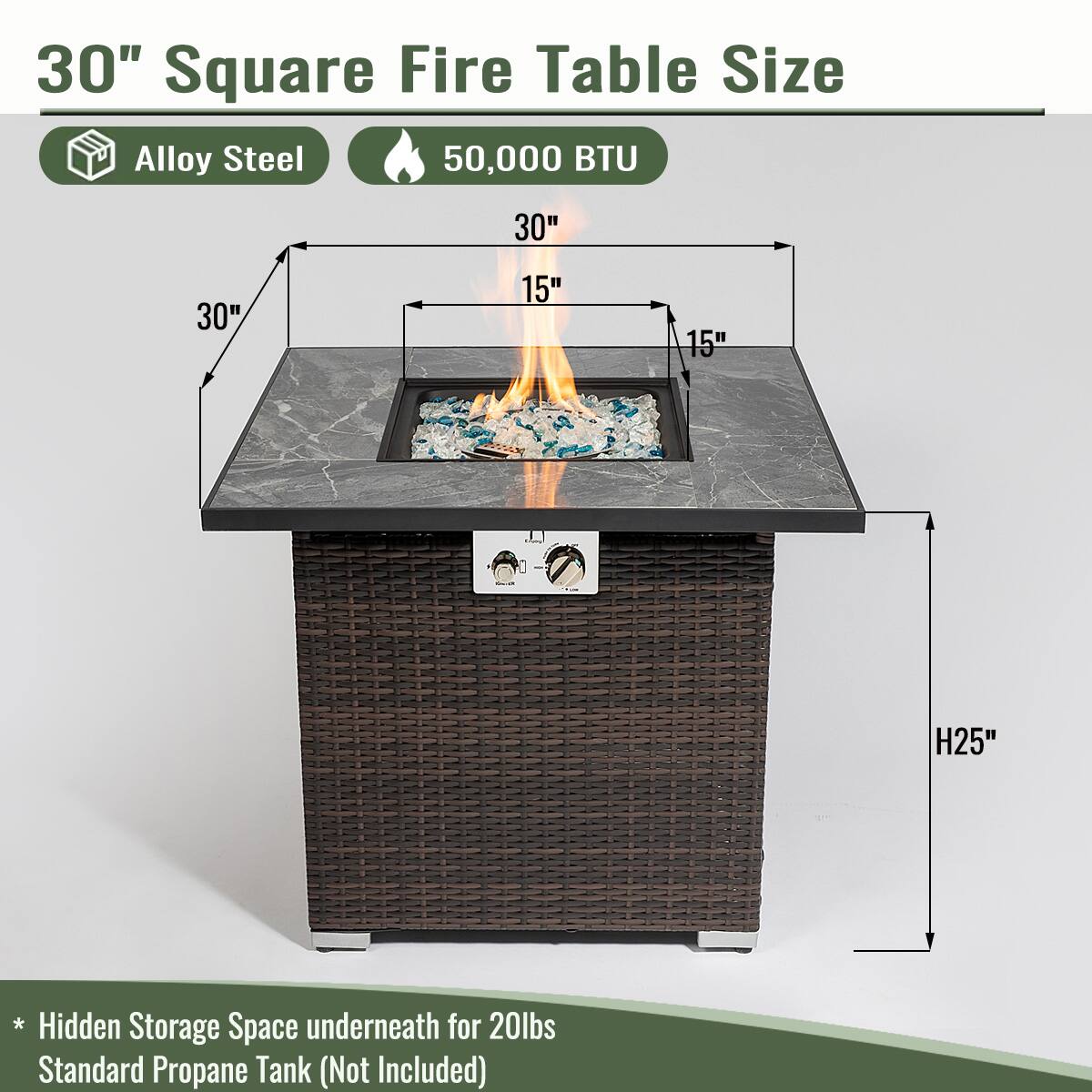 30" Square Fire Table Size

- Alloy Steel
- 50,000 BTU

Dimensions:
- 30" x 30" x 15" (top)
- H25" (height)

* Hidden Storage Space underneath for 20lbs Standard Propane Tank (Not Included)