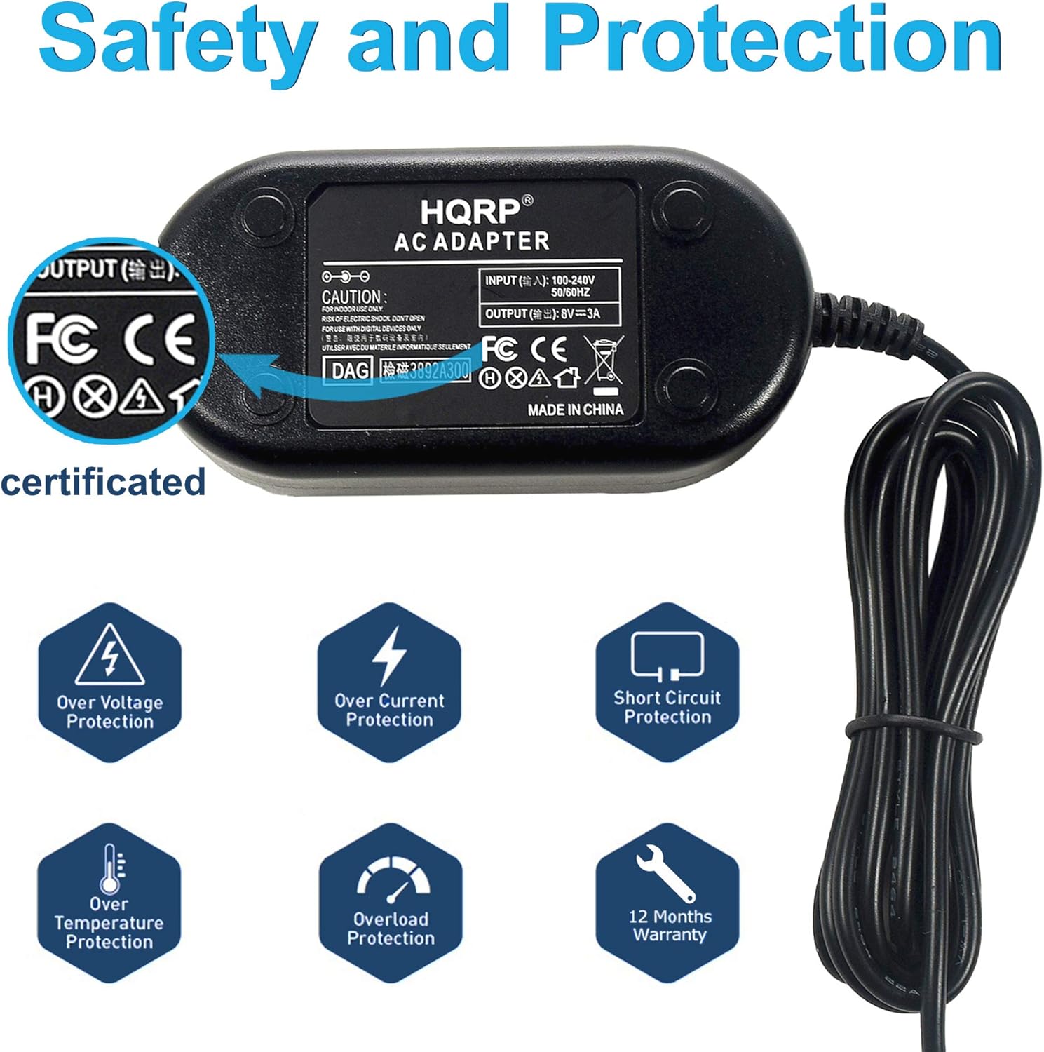 Safety and Protection

HQRP AC ADAPTER

INPUT: 100-240V CAUTION 50/60HZ

OUTPUT: AC=VB 8V

FC CE

MADE IN CHINA

certificated

Over Voltage Protection
Over Current Protection
Short Circuit Protection
Over Temperature Protection
Overload Protection
12 Months Warranty