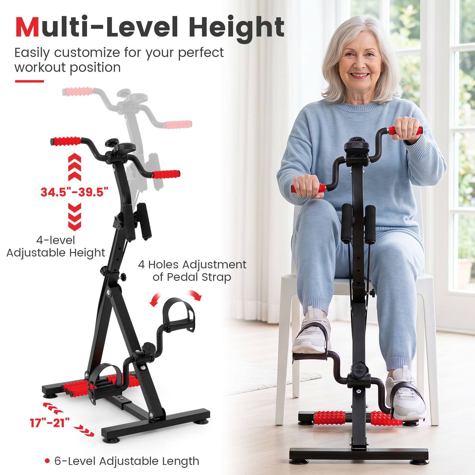 Multi-Level Height  
Easily customize for your perfect workout position  

34.5"-39.5"  
4-level Adjustable Height  
4 Holes Adjustment of Pedal Strap  
17"-21"  
6-Level Adjustable Length