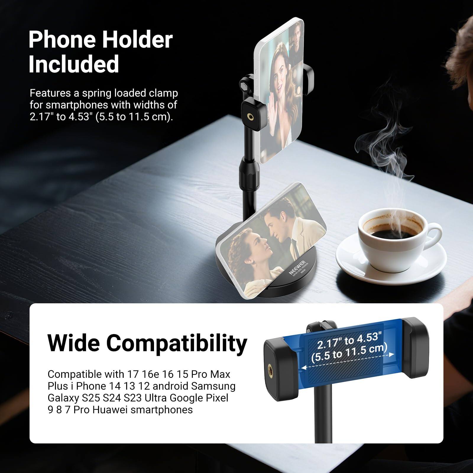 Phone Holder Included  
Features a spring loaded clamp for smartphones with widths of 2.17" to 4.53" (5.5 to 11.5 cm).

Wide Compatibility  
Compatible with 17 16e 16 15 Pro Max Plus iPhone 14 13 12 android Samsung Galaxy S25 S24 S23 Ultra Google Pixel 9 8 7 Pro Huawei smartphones (2.17" to 4.53" to 11.5 cm) (5.5