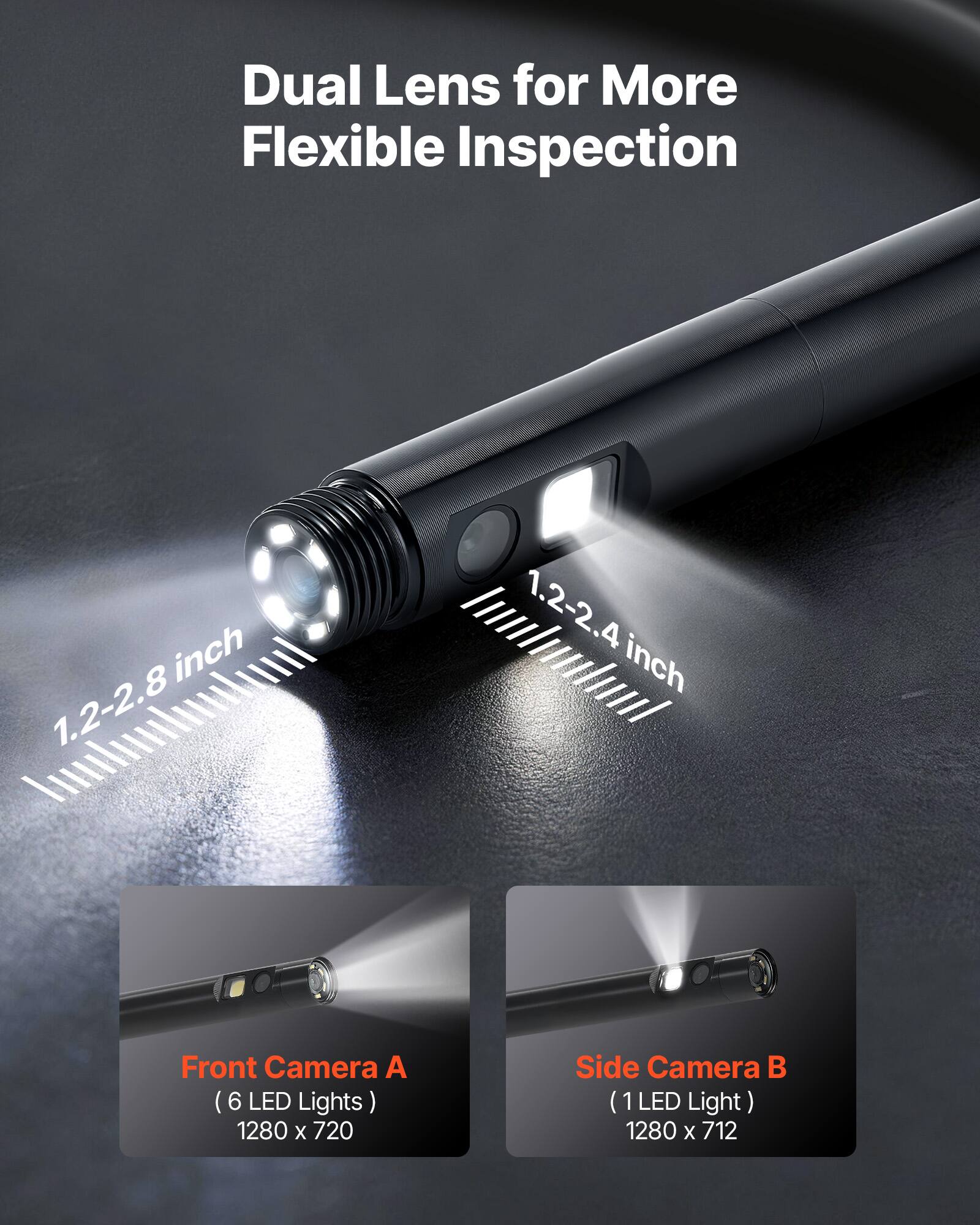 Dual Lens for More Flexible Inspection

Front Camera A (6 LED Lights) 1280 x 720

Side Camera B (1 LED Light) 1280 x 712

1.2-2.8 inch

1.2-2.4 inch