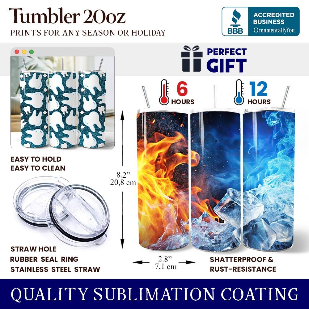 Tumbler 20oz  
PRINTS FOR ANY SEASON OR HOLIDAY  

ACCREDITED BUSINESS  
BBB OrnamentallyYou  

PERFECT GIFT  
6 HOURS  
12 HOURS  

EASY TO HOLD  
EASY TO CLEAN  

8.2" 20.8 cm  

STRAW HOLE  
RUBBER SEAL RING  
STAINLESS STEEL STRAW  

2.8" 7.1 cm  

SHATTERPROOF & RUST-RESISTANCE  

QUALITY SUBLIMATION COATING