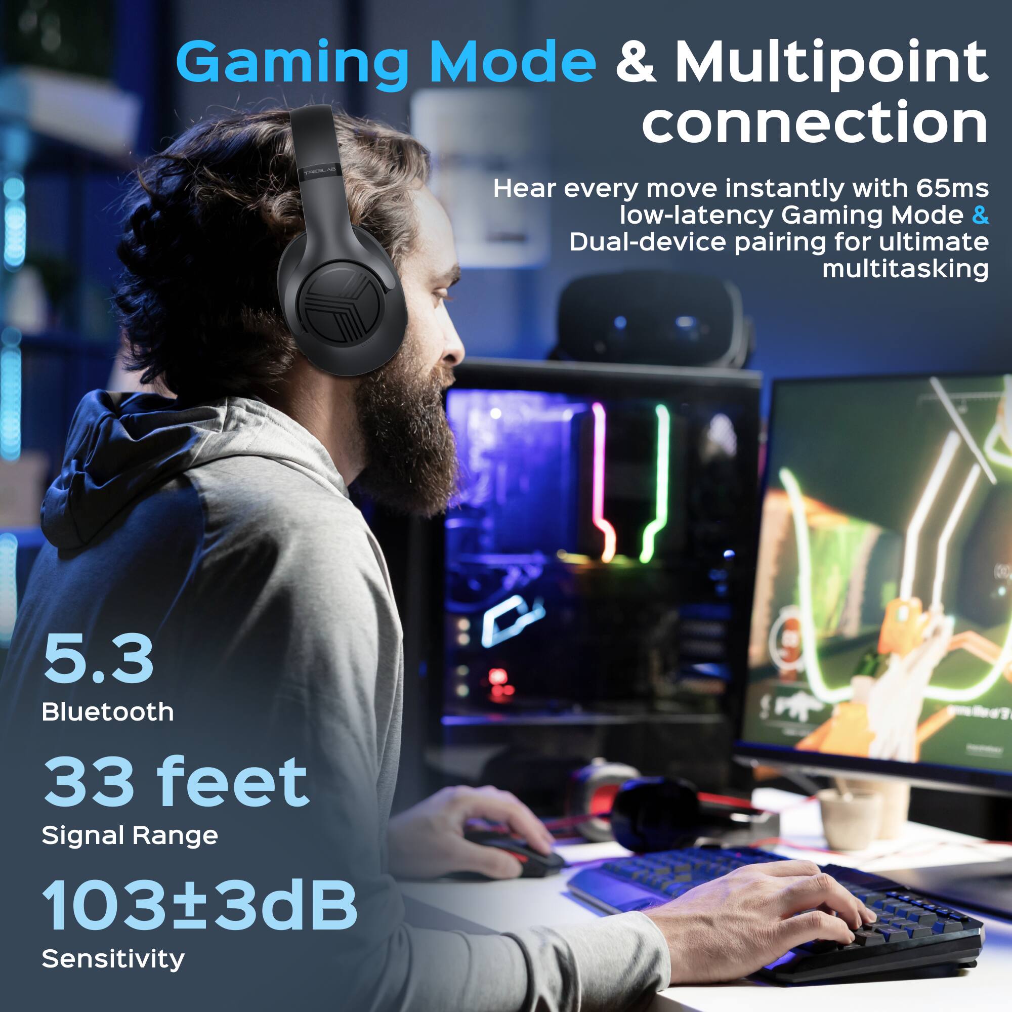 Gaming Mode & Multipoint connection

Hear every move instantly with 65ms low-latency Gaming Mode & Dual-device pairing for ultimate multitasking

5.3 Bluetooth  
33 feet Signal Range  
103±3dB Sensitivity