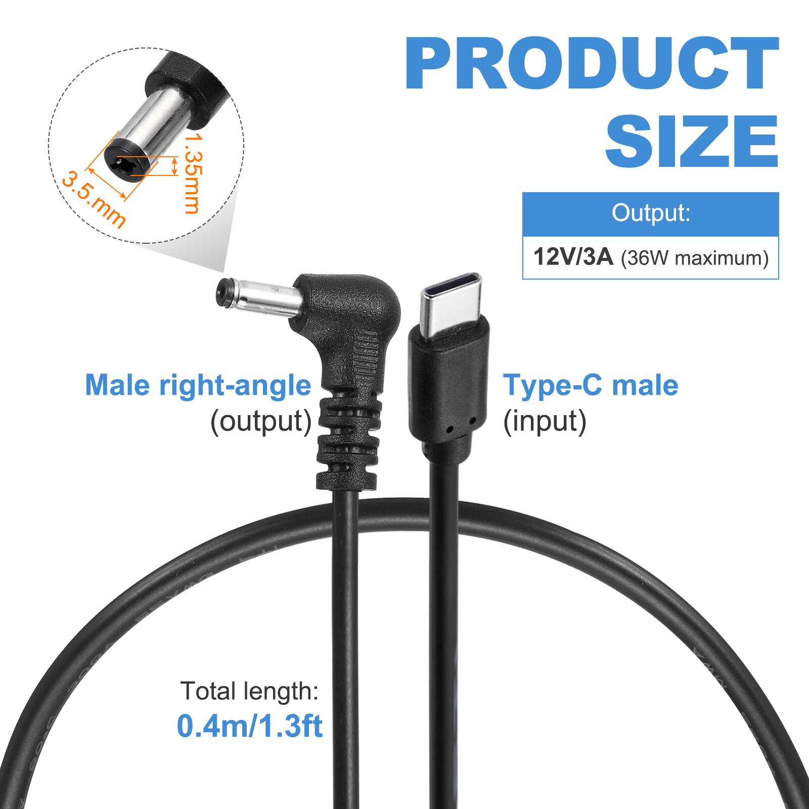 3.5 mm x 1.35 mm

PRODUCT SIZE

Output: 12V/3A (36W maximum)

Male right-angle (output) - Type-C male (input)

Total length: 0.4m/1.3ft