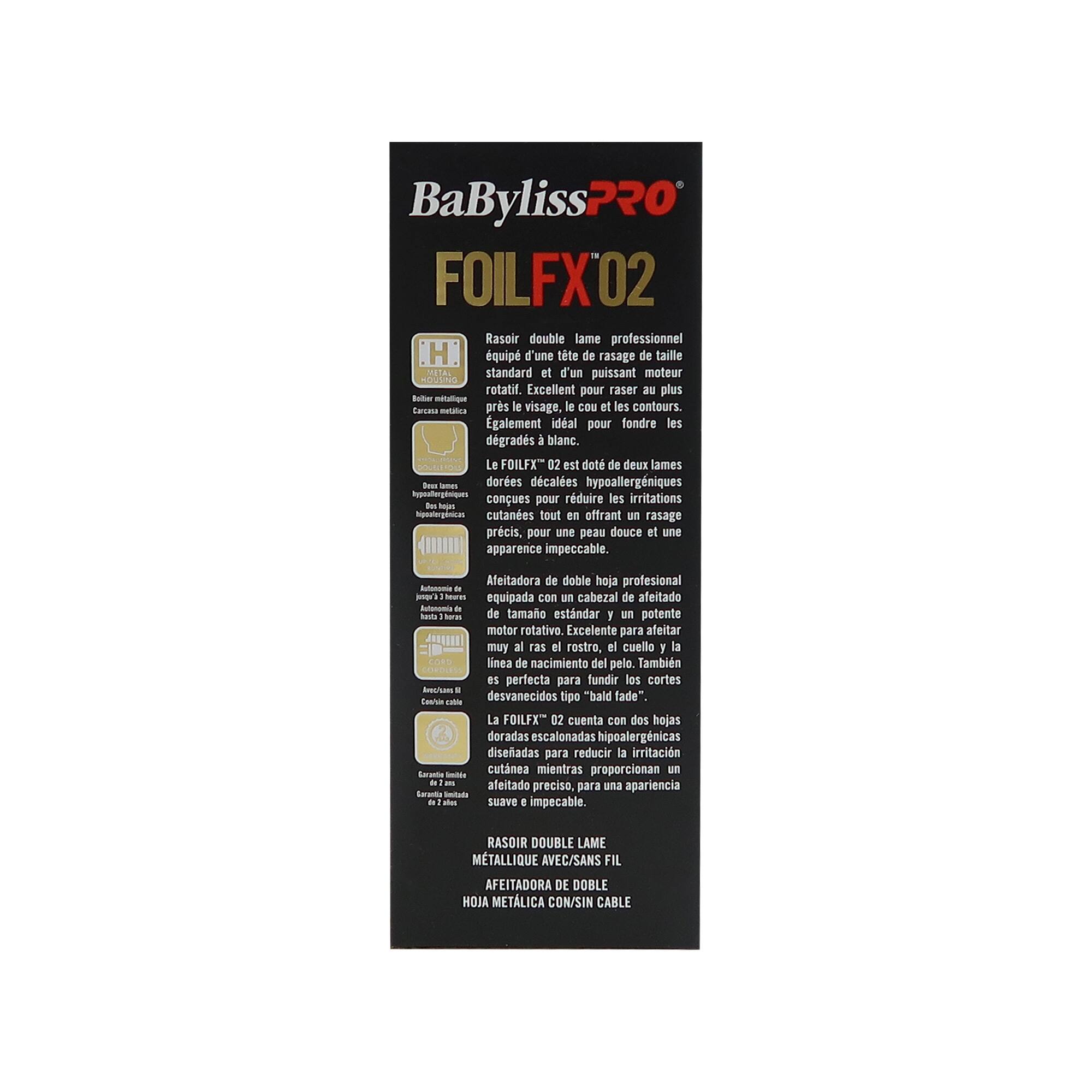 BaByliss PRO  
FOILFX 02

Rasoir double lame professionnel  
équipé d'une tête de rasage de taille standard et d'un puissant moteur rotatif. Excellent pour raser plus près du visage, le cou et les contours. Idéal pour fondre les dégradés à blanc.

Le FOILFX 02 est doté de deux lames courbes hypoallergéniques conçues pour réduire les irritations cutanées tout en offrant un rasage précis, pour une peau douce et une apparence impeccable.

Afeitadora de doble hoja profesional  
equipada con un cabezal de afeitado de tamaño estándar y un potente motor rotativo. Excelente para afeitar muy al ras el rostro, el cuello y la línea de nacimiento del pelo. También es perfecta para fundir los cortes desvanecidos tipo "bald fade".

La FOILFX 02 cuenta con dos hojas doradas escalonadas hipoalergénicas diseñadas para reducir la irritación cutánea mientras proporcionan un afeitado preciso, para una piel suave e im